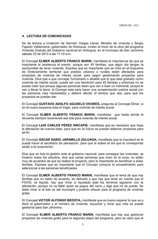 100.01.02 - 011
3
4. LECTURA DE COMUNICADOS
Se da lectura a invitación de Germán Vargas Lleras, Ministro de vivienda y Sergio
Fajardo Valderrama, gobernador de Antioquia, invitan al inicio de la obra del programa
Vivienda Gratuita del Gobierno nacional en Antioquia, en el municipio de San Jerónimo
sábado 23 de 2013 a las 11:10 a.m.
El Concejal ELMER ALBERTO FRANCO MARIN, manifiesta la importancia de que es
importante la asistencia al evento, porque son 45 familias, que algún día tengan la
oportunidad de tener vivienda. Expresa que es importante que se mire en el Esquema
de Ordenamiento territorial que predios urbanos o rurales están afectados para
proyectos de vivienda de interés social, para seguir gestionando proyectos para
vivienda. Dice que a que concejal, funcionario o alcalde que lo que esta grabado como
vivienda de interés social, pueda ser una bendición para 45 familias y entonces no se
puede creer que porque algunas personas dicen que van a traer un memorial, porque le
van a llevar la lacra; el Concejo esta para hacer una compensación justicia social con
las personas mas necesitados y deberá afectar el terreno que sea, para que los
proyectos se puedan dar.
El Concejal GUSTAVO ADOLFO AGUDELO VIVARES, pregunta al Concejal Elmer, si
en el nuevo esquema esta el Vagio, para vivienda de interés social.
El Concejal ELMER ALBERTO FRANCO MARIN, manifiesta que hasta donde él
recuerda siempre recomendó ese lote para vivienda de interés social.
El Concejal LUIS CARLOS PÉREZ HINCAPIE, manifiesta que es necesario que haya
la afectación de nuevos lotes, para que en un futuro se puedan elaborar proyectos para
tal fin.
El Concejal OSCAR DARIO JARAMILLO ZULUAGA, manifiesta que la inquietud se le
puede hacer al secretario de planeación, para que la aclare el día que le corresponda
asistir a la corporación.
Dice que se hizo la gestión ante el gobierno nacional, para conseguir las viviendas, se
hicieron todos los estudios; dice que varias personas que viven en la zona, no están
muy de acuerdos de que se realice el proyecto, pero lo importante es beneficiar a estas
familias. Expresa que es importante que el Concejo conozca el procedimiento para
seleccionar a las personas beneficiadas.
El Concejal ELMER ALBERTO FRANCO MARIN, manifiesta que el tema de que hay
familias que no están de acuerdo, es delicado y que hay que tener en cuenta que el
FOVIS, se liquidó, hay que mirar si liquidado éste los terrenos siguieron con la
afectación, porque no va faltar quien se pegue del vacío y diga que no se puede. Se
debe mirar si el lote es del municipio y poderlo ofrecer para el programa de vivienda
gratis.
El Concejal VICTOR ALFONSO BEDOYA, manifiesta que es bueno esperar lo que va a
decir el gobernador y el ministro de vivienda, escuchar y mirar que más se puede
gestionar para San Jerónimo.
El Concejal ELMER ALBERTO FRANCO MARIN, manifiesta que hay que gestionar
proyectos de vivienda gratis para la segunda etapa del programa, pero es claro que el
 