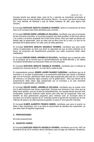 100.01.02 - 011
4
Concejo tendrá que afectar lotes, para tal fin y además es importante recordarle al
gobernador que es socio también del proyecto Aburra – rio cauca, que tiene una deuda
con unas familias de Mestizal y que se deben trasladar de allá, para alguno lote
cercano.
El Concejal GUSTAVO ADOLFO AGUDELO VIVARES, reitera la importancia de tener
claro si el municipio tiene lotes afectados para vivienda.
El Concejal OSCAR DARIO JARAMILLO ZULUAGA, manifiesta que para el proyecto
de las cincuenta viviendas, el municipio presentó dos lotes posibles, el del fondo obrero
y la Lomita y el terreno aceptado fue el del fondo obrero; Dice que nada se pierde con
pedirle algo al gobernador, pero se sabe que se lleva mas de un año y lo que se ha
percibido de la gobernación, es nada, pero se debe gestionar.
El Concejal GUSTAVO ADOLFO AGUDELO VIVARES, manifiesta que para poder
criticar al gobernador se tiene que tener la seguridad de que se tiene radicado en el
banco de proyectos del departamento proyectos que están buscando todas estas
viabilidades.
El Concejal OSCAR DARIO JARAMILLO ZULUAGA, manifiesta que un ejemplo claro
es el proyecto de la normal que es aproximadamente de $400.000.000 y ha habido
municipios beneficiados en educación hasta con dos proyectos.
El Concejal GUSTAVO ADOLFO AGUDELO VIVARES, manifiesta que si enfocan el
proyecto por recursos de ley 21, es más fácil y nadie la pide.
El vicepresidente primero DIDIER JAVIER SUAREZ CARDONA, manifiesta que es el
momento y si va estar el gobernador y se aprovecha realmente que vienen a oficializar
algo con el municipio, planeación debe tener algo programado para ese día, en materia
de vivienda y no descartar algún proyecto con la gobernación. Dice que dentro de la
programación debe haber algo programado por el municipio y en ese momento
aprovechar al gobernador y al ministro.
El Concejal OSCAR DARIO JARAMILLO ZULUAGA, manifiesta que se puede mirar
con la administración que tienen organizado. Expresa que terrenos si hay, pero que se
debe hacer gestión, que por el lado de estupefacientes, con aquella tierras que han sido
confiscadas, podemos reclamar estas tierras para este tipo de programas. Dice que
también se esta gestionando proyectos para vivienda rural, el municipio tiene el
convenio con el banco agrario de 27 viviendas donde el aporte del municipio es de tres
millones de pesos y se esta haciendo la gestión no para 27 sino para 60 viviendas.
El Concejal ELMER ALBERTO FRANCO MARIN, manifiesta que para el evento se
debe ir bien preparados, por si se tiene la oportunidad de plantear las inquietudes, ya
que ellos traen la logística organizada.
5. PROPOSICIONES
No hubo proposiciones
6. ASUNTOS VARIOS
El Concejal GUSTAVO ADOLFO AGUDELO VIVARES, manifiesta que la ley 1607 de
diciembre 26 de 2012 contiene alivios tributarios para el pago de intereses moratorios,
 