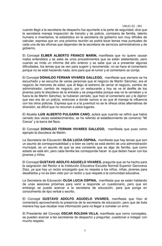 100.01.02 - 001
7
cuando llegó a la secretaria de despacho fue apuntarle a la parte de seguridad; dice que
la secretaria maneja Inspección de transito y de policía, comisaria de familia, talento
humano e inventarios, la estadística en la secretaría de gobierno son muy difíciles de
calcular; expresa que en una próxima reunión se podrá tocar temas mas puntuales de
cada una de las oficinas que dependen de la secretaria de servicios administrativos y de
gobierno.
El Concejal ELMER ALBERTO FRANCO MARIN, manifiesta que no quiere causar
malos entendidos y se sabe de unos procedimientos que se están adelantando, pero
cuando se rinde un informe del año anterior y se sabe que va a presentar algunas
dificultades, los temas que se ven para sugerir y recomendar, no se hace el comentario
porque no se esté haciendo nada, sino para que el rumor y el comentario se corrija.
El Concejal DONALDO FERNAN VIVARES GALLEGO, manifiesta que siempre se ha
escuchado y se escucha de varias personas que el negocio de Martin Sánchez, era el
negocio de menores de edad, que él llego al extremo de cerrar el negocio, cambio de
administrador, cambio de negocio, por un restaurante y hoy se ve el desfile de los
jóvenes para la discoteca de la entrada y se preguntaba porque esa no la cerraban y si
fuera la de Martín Sánchez, la hubieran cerrado, que hizo el comentario así y le dijeron
que eso era de un policía, entonces a donde vamos si es que él maneja la influencia
con los otros policías. Expresa que si a la juventud no se le ofrece otras alternativas de
diversión, es difícil que no recurran a estos lugares.
El Alcalde LUIS ALBERTO PULGARIN CANO, aclara que cuando se refirió que había
cerrado dos veces establecimientos, se ha referido al establecimiento de comercio “Mi
Canoa” y la barra del flaco.
El Concejal DONALDO FERNAN VIVARES GALLEGO, manifiesta que puso como
ejemplo la discoteca de Martin.
La Secretaria de Educación OLGA LUCIA OSPINA, manifiesta que hay temas que son
un asunto de corresponsabilidad y si bien es cierto se está dentro de una administración
municipal, es un asunto de que se sea consiente que es algo de familia, que como
estado se está ahí, pero cada familia les corresponde hacer lo que deben hacer con los
jóvenes y niños.
El Concejal GUSTAVO ADOLFO AGUDELO VIVARES, pregunta que se ha hecho para
la asignación del Rector a la Institución Educativa Escuela Normal Superior Genoveva
Díaz, ya que hay un rector encargado que no respeta a los niños, niñas, jóvenes para
desafiarlos y no es bien visto por un rector y que respete a la comunidad educativa.
La Secretaria de Educación OLGA LUCIA OSPINA, manifiesta que se están hablando
de unas sesiones próximas para venir a responde un cuestionario, pero que sin
embargo se puede acercar a la secretaria de educación, para que ponga en
conocimiento de tipo verbal o escrito.
El Concejal GUSTAVO ADOLFO AGUDELO VIVARES, manifiesta que hizo el
comentario aprovechando la presencia de la secretaria de educación, pero que de toda
manera hay que recabar mas información para no llegar a cometer un error.
El Presidente del Concejo OSCAR ROLDAN VILLA, manifiesta que como concejales,
se pueden acercar a las secretarias de despacho y preguntar, cuestionar e indagar con
mucho respeto.
 
