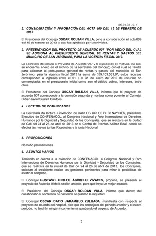 100.01.02 - 012
2
2. CONSIDERACIÓN Y APROBACIÓN DEL ACTA 009 DEL 15 DE FEBRERO DE
2013
El Presidente del Concejo OSCAR ROLDAN VILLA, pone a consideración el acta 009
del 15 de febrero de 2013 la cual fue aprobada por unanimidad.
3. PRESENTACIÓN DEL PROYECTO DE ACUERDO 007 “POR MEDIO DEL CUAL
SE ADICIONA AL PRESUPUESTO GENERAL DE RENTAS Y GASTOS DEL
MUNICIPIO DE SAN JERÓNIMO, PARA LA VIGENCIA FISCAL 2013.
La secretaria da lectura al Proyecto de Acuerdo 007 y la exposición de motivos, (El cual
se encuentra anexo en el archivo de la secretaria del Concejo) con el cual se faculta
para adicionar al presupuesto general de rentas y gastos del municipio de San
Jerónimo, para la vigencia fiscal 2013 la suma de $59.103.531,07, estos recursos
corresponden a ingresos entre el 01 y el 31 de enero de 2013 de recursos no
contemplados en el presupuesto inicial como son el debido cobrar, intereses, entre
otros.
El Presidente del Concejo OSCAR ROLDAN VILLA, informa que le proyecto de
acuerdo 007 corresponde a la comisión segunda y nombra como ponente al Concejal
Didier Javier Suarez Cardona.
4. LECTURA DE COMUNICADOS
La Secretaria da lectura a invitación de CARLOS URRESTY BENAVIDES, presidente
Ejecutivo de CONFENACOL, al Congreso Nacional y Foro Internacional de Derechos
Humanos por la Dignidad y Seguridad de los Concejales, que se realizara en la ciudad
de Cali del 24 al 26 de abril de 2013 en el Centro de Eventos Alférez Real, donde se
elegirá las nuevas juntas Regionales y la junta Nacional.
5. PROPOSICIONES
No hubo proposiciones
6. ASUNTOS VARIOS
Teniendo en cuenta a la invitación de CONFENACOL, a Congreso Nacional y Foro
Internacional de Derechos Humanos por la Dignidad y Seguridad de los Concejales,
que se realizara en la ciudad de Cali del 24 al 26 de abril de 2013, los Concejales,
solicitan al presidente realice las gestiones pertinentes para mirar la posibilidad de
asistir al congreso.
El Concejal GUSTAVO ADOLFO AGUDELO VIVARES, propone, se presente el
proyecto de Acuerdo leído la sesión anterior, para que haya un mejor recaudo.
El Presidente del Concejo OSCAR ROLDAN VILLA, informa que dentro del
cuestionario al secretario de hacienda se planteó la inquietud.
El Concejal OSCAR DARIO JARAMILLO ZULUAGA, manifiesta con respecto al
proyecto de acuerdo del hospital, dice que los concejales del periodo anterior y el nuevo
periodo, no tendrán ningún inconveniente aprobando el proyecto de Acuerdo.
 