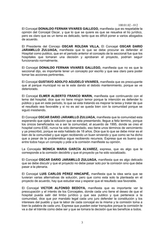 100.01.02 - 012
3
El Concejal DONALDO FERNAN VIVARES GALLEGO, manifiesta que es respetable la
opinión del Concejal Oscar, y que lo que se quiere es que se resuelva el lío jurídico,
pero es claro que es un tema es delicado, tanto que es difícil poner a varios abogados
de acuerdo.
El Presidente del Concejo OSCAR ROLDAN VILLA, El Concejal OSCAR DARIO
JARAMILLO ZULUAGA, manifiesta que lo que se debe procurar es defender el
Hospital como publico, que en el periodo anterior el concepto de la seccional fue que los
hospitales que tomaran una decisión y aprobaran el proyecto, podrían seguir
funcionando normalmente.
El Concejal DONALDO FERNAN VIVARES GALLEGO, manifiesta que no es que la
seccional dijo, es importante tener un concepto por escrito y que sea claro para poder
tomar las acciones pertinentes.
El Concejal GUSTAVO ADOLFO AGUDELO VIVARES, manifiesta que es preocupante
que al parque municipal no se le este dando el debido mantenimiento, porque se ve
deteriorado.
El Concejal ELMER ALBERTO FRANCO MARIN, manifiesta que continuando con el
tema del hospital, dice que no tiene ningún temor porque la intención es defender lo
público y que en este periodo, lo que se esta tratando es mejorar la tarea y tratar de que
el resultado sea favorable y si no es así se queda bien con la comunidad porque se
siguió insistiendo.
El Concejal OSCAR DARIO JARAMILLO ZULUAGA, manifiesta que la comunidad esta
esperando que ojala la solución que se esta presentando, llegue a feliz termino, porque
los únicos beneficiados va a ser la comunidad, el acuerdo de 1995, donde se creo el
hospital como ESE, nunca ha sido demandado, eso tiene unos términos de vencimiento
y ya prescribió, porque se esta hablado de 18 años. Dice que lo que se debe mirar es el
bien de la comunidad y que sigan recibiendo un buen sirviendo y que como se ha dicho
que a pesar de la problemática sigue recibiendo recursos. Expresa que es bueno que
entre todos haya un concepto y pide a la comisión manifieste su opinión.
La Concejala MONICA MARIA GARCÍA ALVAREZ, expresa, que es algo que le
corresponde a la comisión decidirlo y que el proyecto ya ha sido socializado.
El Concejal OSCAR DARIO JARAMILLO ZULUAGA, manifiesta que es algo delicado
que se debe discutir y que el proyecto no debe pasar solo por la comisión sino que debe
pasar a la plenaria.
El Concejal LUIS CARLOS PÉREZ HINCAPIÉ, manifiesta que la idea seria que se
tuvieran varias alternativas de solución, pero que como esta solo la planteada en el
proyecto de acuerdo, hay que estudiar esa y esperar que el resultado sea favorable.
El Concejal VICTOR ALFONSO BEDOYA, manifiesta que es importante ver la
preocupación y el interés de los Concejales, donde cada uno tiene el deseo de que el
hospital pueda salir del limbo jurídico y que sea publico y que pertenece a la
comunidad, dice que por mandato legal cada uno juro defender la constitución y los
intereses del pueblo y que la labor de cada concejal es la misma y la comisión toma a
bien la palabra de cada uno. Expresa que pueden estar tranquilos porque la comisión le
va a dar el trámite como debe ser y que se tomara la decisión que les beneficie a todos.
 