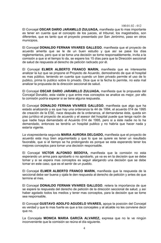 100.01.02 - 012
4
El Concejal OSCAR DARIO JARAMILLO ZULUAGA, manifiesta que lo mas importante
es tener en cuenta que el concepto de los jueces, el tribunal, los magistrados, son
diferentes, que es tanto que el proyecto presentado por San Jerónimo, paso en otros
municipios.
El Concejal DONALDO FERNAN VIVARES GALLEGO, manifiesta que el proyecto de
acuerdo amerita que se le de un buen estudio y que así se pase los días
reglamentarios, pero que si se toma una decisión se tome responsablemente, invita a la
comisión a que si el tiempo lo da, se espere los 15 días para que la Dirección seccional
de salud de respuesta al derecho de petición radicado por él.
El Concejal ELMER ALBERTO FRANCO MARIN, manifiesta que es interesante
analizar la luz que se propone el Proyecto de Acuerdo, demostrando de que el hospital
es mas público, teniendo en cuenta que cuando un bien privado permite el uso de lo
publico, prima lo publico sobre lo privado. Dice que si la fecha lo permite, no esta mal
analizar la propuesta de la dirección seccional de salud.
El Concejal OSCAR DARIO JARAMILLO ZULUAGA, manifiesta que la propuesta del
Concejal Donaldo, esta viable y que entre mas conceptos se analice es mejor, por ello
la comisión podría esperar si se tiene alguna respuesta.
El Concejal DONALDO FERNAN VIVARES GALLEGO, manifiesta que algo que ha
estado analizando y es que hay una ordenanza la 44 de 1994, el acuerdo 014 de 1995
de creación de la ESE, nace después de la ordenanza, al demandarse ésta, queda sin
piso jurídico el proyecto de acuerdo y el asesor del hospital puede que tenga razón de
que nadie haya demandado el Acuerdo 014 de 1995, pero si a éste nadie no lo ha
demandado, entonces se tendría un hospital publico y no habría que hacer nada y
estaría vigente.
La vicepresidenta segunda MARIA AURORA DELGADO, manifiesta que el proyecto de
acuerdo esta muy bien argumentado y que lo que se quiere es tener un resultado
favorable, que si el tiempo se ha prolongando es porque se esta esperando tener los
mejores conceptos para tomar una decisión responsable.
El Concejal VICTOR ALFONSO BEDOYA, manifiesta que la comisión no esta
esperando un arma para aprobarlo o no aprobarlo, ya va es en la decisión que se debe
tomar y si se espera mas conceptos es seguir alargando una decisión que se debe
tomar en este caso, que es el sentir de un pueblo.
El Concejal ELMER ALBERTO FRANCO MARIN, manifiesta que la respuesta de la
seccional debe ser buena y ojala le den respuesta al derecho de petición y antes de que
termine el mes.
El Concejal DONALDO FERNAN VIVARES GALLEGO, reitera la importancia de que
se espere la respuesta del derecho de petición de la dirección seccional de salud, y así
haber agotado todos los medios y tener mas conceptos, para la decisión que se tome
sea responsable.
El Concejal GUSTAVO ADOLFO AGUDELO VIVARES, apoya la posición del Concejal
es verdad y que lo mas fuerte es que a los concejales y al alcalde no les conviene decir
que no.
La Concejala MONICA MARIA GARCÍA ALVAREZ, expresa que no le ve ningún
inconveniente que la comisión se reúna el día siguiente.
 