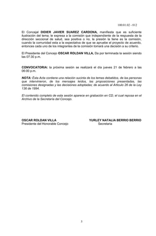 100.01.02 - 012
5
El Concejal DIDIER JAVIER SUAREZ CARDONA, manifiesta que es suficiente
ilustración del tema; le expresa a la comisión que independiente de la respuesta de la
dirección seccional de salud, sea positiva o no, la presión la tiene es la comisión,
cuando la comunidad esta a la expectativa de que se apruebe el proyecto de acuerdo,
entonces cada uno de los integrantes de la comisión tomará una decisión a su criterio.
El Presidente del Concejo OSCAR ROLDAN VILLA, Da por terminada la sesión siendo
las 07:30 p.m.
CONVOCATORIA: la próxima sesión se realizará el día jueves 21 de febrero a las
06:00 p.m.
NOTA: Ésta Acta contiene una relación sucinta de los temas debatidos, de las personas
que intervinieron, de los mensajes leídos, las proposiciones presentadas, las
comisiones designadas y las decisiones adoptadas; de acuerdo al Articulo 26 de la Ley
136 de 1994.
El contenido completo de esta sesión aparece en grabación en CD, el cual reposa en el
Archivo de la Secretaría del Concejo.
OSCAR ROLDAN VILLA YURLEY NATALIA BERRIO BERRIO
Presidente del Honorable Concejo Secretaria
 