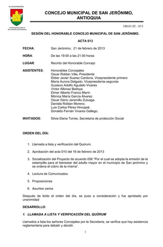 100.01.02 - 013
1
SESIÓN DEL HONORABLE CONCEJO MUNICIPAL DE SAN JERÓNIMO.
ACTA 013
FECHA: San Jerónimo, 21 de febrero de 2013
HORA: De las 19:00 a las 21:00 horas
LUGAR: Recinto del Honorable Concejo
ASISTENTES: Honorables Concejales
Oscar Roldan Villa, Presidente
Didier Javier Suarez Cardona, Vicepresidente primero
María Aurora Delgado, Vicepresidenta segunda
Gustavo Adolfo Agudelo Vivares
Víctor Alfonso Bedoya
Elmer Alberto Franco Marín
Mónica María García Álvarez
Oscar Darío Jaramillo Zuluaga.
Daniela Roldan Moreno.
Luis Carlos Pérez Hincapié.
Donaldo Fernán Vivares Gallego.
INVITADOS: Silvia Elena Torres, Secretaria de protección Social
ORDEN DEL DÍA:
1. Llamada a lista y verificación del Quórum.
2. Aprobación del acta 010 del 16 de febrero de 2013
3. Socialización del Proyecto de acuerdo 006 “Por el cual se adopta la emisión de la
estampilla para el bienestar del adulto mayor en el municipio de San jerónimo y
se ordena el cobro de la misma”.
4. Lectura de Comunicados
5. Proposiciones
6. Asuntos varios
Después de leído el orden del día, se puso a consideración y fue aprobado por
unanimidad
DESARROLLO:
1. LLAMADA A LISTA Y VERIFICACIÓN DEL QUÓRUM
Llamados a lista los señores Concejales por la Secretaria, se verifica que hay asistencia
reglamentaria para debatir y decidir.
CONCEJO MUNICIPAL DE SAN JERÓNIMO,
ANTIOQUIA
 