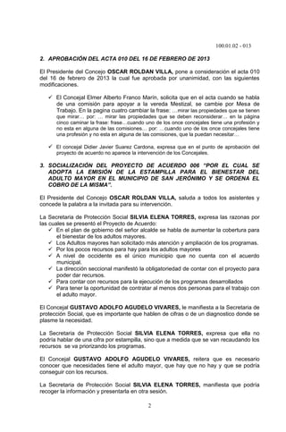100.01.02 - 013
2
2. APROBACIÓN DEL ACTA 010 DEL 16 DE FEBRERO DE 2013
El Presidente del Concejo OSCAR ROLDAN VILLA, pone a consideración el acta 010
del 16 de febrero de 2013 la cual fue aprobada por unanimidad, con las siguientes
modificaciones.
 El Concejal Elmer Alberto Franco Marín, solicita que en el acta cuando se habla
de una comisión para apoyar a la vereda Mestizal, se cambie por Mesa de
Trabajo. En la pagina cuatro cambiar la frase: …mirar las propiedades que se tienen
que mirar… por: … mirar las propiedades que se deben reconsiderar… en la página
cinco caminar la frase: frase…cuando uno de los once concejales tiene una profesión y
no esta en alguna de las comisiones… por: …cuando uno de los once concejales tiene
una profesión y no esta en alguna de las comisiones, que la puedan necesitar…
 El concejal Didier Javier Suarez Cardona, expresa que en el punto de aprobación del
proyecto de acuerdo no aparece la intervención de los Concejales.
3. SOCIALIZACIÓN DEL PROYECTO DE ACUERDO 006 “POR EL CUAL SE
ADOPTA LA EMISIÓN DE LA ESTAMPILLA PARA EL BIENESTAR DEL
ADULTO MAYOR EN EL MUNICIPIO DE SAN JERÓNIMO Y SE ORDENA EL
COBRO DE LA MISMA”.
El Presidente del Concejo OSCAR ROLDAN VILLA, saluda a todos los asistentes y
concede la palabra a la invitada para su intervención.
La Secretaria de Protección Social SILVIA ELENA TORRES, expresa las razonas por
las cuales se presentó el Proyecto de Acuerdo:
 En el plan de gobierno del señor alcalde se habla de aumentar la cobertura para
el bienestar de los adultos mayores.
 Los Adultos mayores han solicitado más atención y ampliación de los programas.
 Por los pocos recursos para hay para los adultos mayores
 A nivel de occidente es el único municipio que no cuenta con el acuerdo
municipal.
 La dirección seccional manifestó la obligatoriedad de contar con el proyecto para
poder dar recursos.
 Para contar con recursos para la ejecución de los programas desarrollados
 Para tener la oportunidad de contratar al menos dos personas para el trabajo con
el adulto mayor.
El Concejal GUSTAVO ADOLFO AGUDELO VIVARES, le manifiesta a la Secretaria de
protección Social, que es importante que hablen de cifras o de un diagnostico donde se
plasme la necesidad.
La Secretaria de Protección Social SILVIA ELENA TORRES, expresa que ella no
podría hablar de una cifra por estampilla, sino que a medida que se van recaudando los
recursos se va priorizando los programas.
El Concejal GUSTAVO ADOLFO AGUDELO VIVARES, reitera que es necesario
conocer que necesidades tiene el adulto mayor, que hay que no hay y que se podría
conseguir con los recursos.
La Secretaria de Protección Social SILVIA ELENA TORRES, manifiesta que podría
recoger la información y presentarla en otra sesión.
 