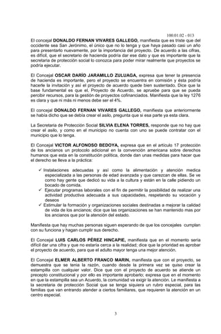 100.01.02 - 013
3
El concejal DONALDO FERNAN VIVARES GALLEGO, manifiesta que es triste que del
occidente sea San Jerónimo, el único que no lo tenga y que haya pasado casi un año
para presentarlo nuevamente, por la importancia del proyecto. De acuerdo a las cifras,
es difícil, que el secretario de hacienda podría dar ese dato y que es importante que la
secretaria de protección social lo conozca para poder mirar realmente que proyectos se
podría ejecutar.
El Concejal OSCAR DARÍO JARAMILLO ZULUAGA, expresa que tener la presencia
de hacienda es importante, pero el proyecto se encuentra en comisión y ésta podría
hacerle la invitación y así el proyecto de acuerdo quede bien sustentado. Dice que la
base fundamental es que el, Proyecto de Acuerdo, se apruebe para que se pueda
percibir recursos, para la gestión de proyectos cofinanciados. Manifiesta que la ley 1276
es clara y que ni más ni menos debe ser el 4%.
El concejal DONALDO FERNAN VIVARES GALLEGO, manifiesta que anteriormente
se había dicho que se debía crear el asilo, pregunta que si esa parte ya esta clara.
La Secretaria de Protección Social SILVIA ELENA TORRES, responde que no hay que
crear el asilo, y como en el municipio no cuenta con uno se puede contratar con el
municipio que lo tenga.
El Concejal VICTOR ALFONOSO BEDOYA, expresa que en el artículo 17 protección
de los ancianos un protocolo adicional en la convención americana sobre derechos
humanos que esta en la constitución política, donde dan unas medidas para hacer que
el derecho se lleva a la práctica:
 Instalaciones adecuadas y así como la alimentación y atención medica
especializada a las personas de edad avanzada y que carezcan de ellas. Se ve
como hay gente que dedicó su vida a la cultura y están en la calle pidiendo un
bocado de comida.
 Ejecutar programas laborales con el fin de permitir la posibilidad de realizar una
actividad productiva adecuada a sus capacidades, respetando su vocación y
deseos
 Estimular la formación y organizaciones sociales destinadas a mejorar la calidad
de vida de los ancianos; dice que las organizaciones se han mantenido mas por
los ancianos que por la atención del estado.
Manifiesta que hay muchas personas siguen esperando de que los concejales cumplan
con su funciona y hagan cumplir sus derecho.
El Concejal LUIS CARLOS PÉREZ HINCAPIE, manifiesta que en el momento sería
difícil dar una cifra y que no estaría cerca a la realidad; dice que la prioridad es aprobar
el proyecto de acuerdo, para que el adulto mayor tenga una mejor atención.
El Concejal ELMER ALBERTO FRANCO MARIN, manifiesta que con el proyecto, se
demuestra que se tenia la razón, cuando desde la primera vez se quiso crear la
estampilla con cualquier valor. Dice que con el proyecto de acuerdo se atiende un
precepto constitucional y por ello es importante aprobarlo; expresa que en el momento
en que la estampilla sea un Acuerdo, la comunidad va exigir la atención. Le manifiesta a
la secretaria de protección Social que se tenga siquiera un rubro especial, para las
familias que van entrando atender a ciertos familiares, que requieren la atención en un
centro especial.
 