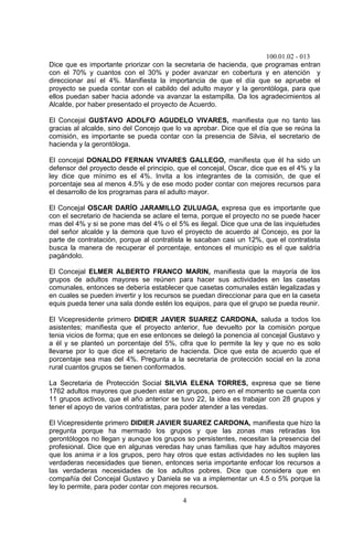 100.01.02 - 013
4
Dice que es importante priorizar con la secretaria de hacienda, que programas entran
con el 70% y cuantos con el 30% y poder avanzar en cobertura y en atención y
direccionar así el 4%. Manifiesta la importancia de que el día que se apruebe el
proyecto se pueda contar con el cabildo del adulto mayor y la gerontóloga, para que
ellos puedan saber hacia adonde va avanzar la estampilla. Da los agradecimientos al
Alcalde, por haber presentado el proyecto de Acuerdo.
El Concejal GUSTAVO ADOLFO AGUDELO VIVARES, manifiesta que no tanto las
gracias al alcalde, sino del Concejo que lo va aprobar. Dice que el día que se reúna la
comisión, es importante se pueda contar con la presencia de Silvia, el secretario de
hacienda y la gerontóloga.
El concejal DONALDO FERNAN VIVARES GALLEGO, manifiesta que él ha sido un
defensor del proyecto desde el principio, que el concejal, Oscar, dice que es el 4% y la
ley dice que mínimo es el 4%. Invita a los integrantes de la comisión, de que el
porcentaje sea al menos 4.5% y de ese modo poder contar con mejores recursos para
el desarrollo de los programas para el adulto mayor.
El Concejal OSCAR DARÍO JARAMILLO ZULUAGA, expresa que es importante que
con el secretario de hacienda se aclare el tema, porque el proyecto no se puede hacer
mas del 4% y si se pone mas del 4% o el 5% es ilegal. Dice que una de las inquietudes
del señor alcalde y la demora que tuvo el proyecto de acuerdo al Concejo, es por la
parte de contratación, porque al contratista le sacaban casi un 12%, que el contratista
busca la manera de recuperar el porcentaje, entonces el municipio es el que saldría
pagándolo.
El Concejal ELMER ALBERTO FRANCO MARIN, manifiesta que la mayoría de los
grupos de adultos mayores se reúnen para hacer sus actividades en las casetas
comunales, entonces se debería establecer que casetas comunales están legalizadas y
en cuales se pueden invertir y los recursos se puedan direccionar para que en la caseta
equis pueda tener una sala donde estén los equipos, para que el grupo se pueda reunir.
El Vicepresidente primero DIDIER JAVIER SUAREZ CARDONA, saluda a todos los
asistentes; manifiesta que el proyecto anterior, fue devuelto por la comisión porque
tenia vicios de forma; que en ese entonces se delegó la ponencia al concejal Gustavo y
a él y se planteó un porcentaje del 5%, cifra que lo permite la ley y que no es solo
llevarse por lo que dice el secretario de hacienda. Dice que esta de acuerdo que el
porcentaje sea mas del 4%. Pregunta a la secretaria de protección social en la zona
rural cuantos grupos se tienen conformados.
La Secretaria de Protección Social SILVIA ELENA TORRES, expresa que se tiene
1762 adultos mayores que pueden estar en grupos, pero en el momento se cuenta con
11 grupos activos, que el año anterior se tuvo 22, la idea es trabajar con 28 grupos y
tener el apoyo de varios contratistas, para poder atender a las veredas.
El Vicepresidente primero DIDIER JAVIER SUAREZ CARDONA, manifiesta que hizo la
pregunta porque ha mermado los grupos y que las zonas mas retiradas los
gerontólogos no llegan y aunque los grupos so persistentes, necesitan la presencia del
profesional. Dice que en algunas veredas hay unas familias que hay adultos mayores
que los anima ir a los grupos, pero hay otros que estas actividades no les suplen las
verdaderas necesidades que tienen, entonces seria importante enfocar los recursos a
las verdaderas necesidades de los adultos pobres. Dice que considera que en
compañía del Concejal Gustavo y Daniela se va a implementar un 4.5 o 5% porque la
ley lo permite, para poder contar con mejores recursos.
 