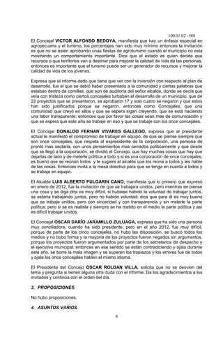 100.01.02 - 001
8
El Concejal VICTOR ALFONSO BEDOYA, manifiesta que hay un énfasis especial en
agropecuaria y el turismo, los porcentajes han sido muy mínimo entonces la invitación
es que no se estén aprobando unas fiestas de agroturismo cuando el municipio no esta
mostrando un comportamiento importante. Dice que el estado es quien decide que
recursos o que territorios van a destinar para mejorar la calidad de vida de las personas,
entonces es importante que el turismo puede ser un generador de recursos y mejorar la
calidad de vida de los jóvenes.
Expresa que el informe dedo que tiene que ver con la inversión con respecto al plan de
desarrollo, fue el que se debió haber presentado a la comunidad y ciertas palabras que
estaban dentro de comillas, que son de auditoría del señor alcalde, donde se decía que
veía con tristeza como ciertos concejales turbaban el desarrollo de un municipio, que de
22 proyectos que se presentaron, se aprobaron 17 y solo cuatro se negaron y que estos
han sido justificados porque se negaron, entonces como Concejales, que una
comunidad que creyó en ellos y que se espera sigan creyendo, que se está haciendo
una labor transparente; entonces que por favor las cosas sean mas de comunicación y
que se espera que este año se trabaje en eso y que se trabaje con los once concejales.
El Concejal DONALDO FERNAN VIVARES GALLEGO, expresa que al presidente
actual le manifestó el compromiso de trabajar en equipo, de que se piense siempre que
son once concejales, que respeta al expresidente de la corporación, una persona de
pronto mas sectaria, con unos pensamientos mas cerrados políticamente y que desde
que se llegó a la corporación, se dividió el Concejo, que hay muchas cosas que hay que
dejarlas de lado y de meterle política a todo y si es una corporación de once concejales,
es bueno que se reúnan todos y le sugiere al alcalde que los reúna a todos y les hable
de las cosas. Entonces invita a la mesa directiva para que se tenga en cuenta a todos y
se trabaje en equipo.
El Alcalde LUIS ALBERTO PULGARIN CANO, manifiesta que lo primero que expresó
en enero de 2012, fue la invitación de que se trabajara unidos, pero mientras se piense
una cosa y se diga otra es muy difícil, si hubiese habido la voluntad de trabajar juntos,
se estaría trabajando juntos, pero no habido voluntad; dice que para él es muy bueno
que se trabaje unidos, pero con sinceridad y con transparencia y sin meterle la parte
política; pero si se es realista y siempre se ha metido en el medio la parte política y así
es difícil trabajar unidos.
El Concejal OSCAR DARÍO JARAMILLO ZULUAGA, expresa que ha sido una persona
muy conciliadora, cuando ha sido presidente, pero en el año 2012, fue muy difícil,
porque de parte de los cinco concejales, no hubo las disposición, se buscó todos los
medios y no bubo forma y la mayoría de los proyectos fueron negados sin argumentos,
porque los proyectos fueron argumentados por parte de los secretarios de despacho y
el ejecutivo municipal; entonces en ese sentido se están contradiciendo y ojala durante
este año, se borre la mala imagen y se superen los tropiezos y los errores fue de todos
y ojala los once concejales hablen el mismo idioma.
El Presidente del Concejo OSCAR ROLDAN VILLA, solicita que no se desvíen del
tema y pregunta si tienen alguna otra duda con el informe. Da los agradecimientos a los
invitados y continúa con el orden del día.
3. PROPOSICIONES
No hubo proposiciones.
4. ASUNTOS VARIOS
 