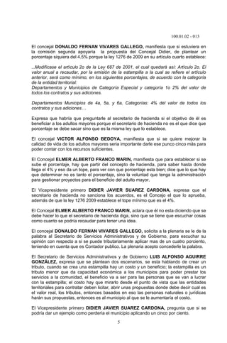 100.01.02 - 013
5
El concejal DONALDO FERNAN VIVARES GALLEGO, manifiesta que si estuviera en
la comisión segunda apoyaría la propuesta del Concejal Didier, de plantear un
porcentaje siquiera del 4.5% porque la ley 1276 de 2009 en su artículo cuarto establece:
…Modifícase el artículo 2o de la Ley 687 de 2001, el cual quedará así: Artículo 2o. El
valor anual a recaudar, por la emisión de la estampilla a la cual se refiere el artículo
anterior, será como mínimo, en los siguientes porcentajes, de acuerdo con la categoría
de la entidad territorial:
Departamentos y Municipios de Categoría Especial y categoría 1o 2% del valor de
todos los contratos y sus adiciones.
Departamentos Municipios de 4a, 5a, y 6a, Categorías: 4% del valor de todos los
contratos y sus adiciones…
Expresa que habría que preguntarle al secretario de hacienda si el objetivo de él es
beneficiar a los adultos mayores porque el secretario de hacienda no es el que dice que
porcentaje se debe sacar sino que es la misma ley que lo establece.
El concejal VICTOR ALFONSO BEDOYA, manifiesta que si se quiere mejorar la
calidad de vida de los adultos mayores seria importante darle ese punco cinco más para
poder contar con los recursos suficientes.
El Concejal ELMER ALBERTO FRANCO MARIN, manifiesta que para establecer si se
sube el porcentaje, hay que partir del concepto de hacienda, para saber hasta donde
llega el 4% y eso da un tope, para ver con que porcentaje esta bien; dice que lo que hay
que determinar no es tanto el porcentaje, sino la voluntad que tenga la administración
para gestionar proyectos para el beneficio del adulto mayor.
El Vicepresidente primero DIDIER JAVIER SUAREZ CARDONA, expresa que el
secretario de hacienda no sanciona los acuerdos, es el Concejo el que lo aprueba,
además de que la ley 1276 2009 establece el tope mínimo que es el 4%.
El Concejal ELMER ALBERTO FRANCO MARIN, aclara que él no esta diciendo que se
debe hacer lo que el secretario de hacienda diga, sino que se tiene que escuchar cosas
como cuanto se podría recaudar para tener una idea.
El concejal DONALDO FERNAN VIVARES GALLEGO, solicita a la plenaria se le de la
palabra al Secretario de Servicios Administrativos y de Gobierno, para escuchar su
opinión con respecto a si se puede tributariamente aplicar mas de un cuatro porciento,
teniendo en cuenta que es Contador publico. La plenaria acepto concederle la palabra.
El Secretario de Servicios Administrativos y de Gobierno LUIS ALFONSO AGUIRRE
GONZÁLEZ, expresa que se plantean dos escenarios, se esta hablando de crear un
tributo, cuando se crea una estampilla hay un costo y un beneficio; la estampilla es un
tributo menor que da capacidad económica a los municipios para poder prestar los
servicios a la comunidad, el beneficio va a ser para las personas que se van a lucrar
con la estampilla; el costo hay que mirarlo desde el punto de vista que las entidades
territoriales para contratar deben licitar, abrir unas propuestas donde debe decir cual es
el valor real, los tributos, entonces basados en eso las personas naturales o jurídicas
harán sus propuestas, entonces es al municipio al que se le aumentaría el costo.
El Vicepresidente primero DIDIER JAVIER SUAREZ CARDONA, pregunta que si se
podría dar un ejemplo como perdería el municipio aplicando un cinco por ciento.
 