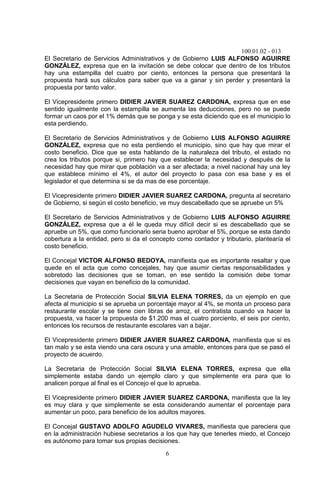 100.01.02 - 013
6
El Secretario de Servicios Administrativos y de Gobierno LUIS ALFONSO AGUIRRE
GONZÁLEZ, expresa que en la invitación se debe colocar que dentro de los tributos
hay una estampilla del cuatro por ciento, entonces la persona que presentará la
propuesta hará sus cálculos para saber que va a ganar y sin perder y presentará la
propuesta por tanto valor.
El Vicepresidente primero DIDIER JAVIER SUAREZ CARDONA, expresa que en ese
sentido igualmente con la estampilla se aumenta las deducciones, pero no se puede
formar un caos por el 1% demás que se ponga y se esta diciendo que es el municipio lo
esta perdiendo.
El Secretario de Servicios Administrativos y de Gobierno LUIS ALFONSO AGUIRRE
GONZÁLEZ, expresa que no esta perdiendo el municipio, sino que hay que mirar el
costo beneficio. Dice que se esta hablando de la naturaleza del tributo, el estado no
crea los tributos porque si, primero hay que establecer la necesidad y después de la
necesidad hay que mirar que población va a ser afectada; a nivel nacional hay una ley
que establece mínimo el 4%, el autor del proyecto lo pasa con esa base y es el
legislador el que determina si se da mas de ese porcentaje.
El Vicepresidente primero DIDIER JAVIER SUAREZ CARDONA, pregunta al secretario
de Gobierno, si según el costo beneficio, ve muy descabellado que se apruebe un 5%
El Secretario de Servicios Administrativos y de Gobierno LUIS ALFONSO AGUIRRE
GONZÁLEZ, expresa que a él le queda muy difícil decir si es descabellado que se
apruebe un 5%, que como funcionario seria bueno aprobar el 5%, porque se esta dando
cobertura a la entidad, pero si da el concepto como contador y tributario, plantearía el
costo beneficio.
El Concejal VICTOR ALFONSO BEDOYA, manifiesta que es importante resaltar y que
quede en el acta que como concejales, hay que asumir ciertas responsabilidades y
sobretodo las decisiones que se toman, en ese sentido la comisión debe tomar
decisiones que vayan en beneficio de la comunidad.
La Secretaria de Protección Social SILVIA ELENA TORRES, da un ejemplo en que
afecta al municipio si se aprueba un porcentaje mayor al 4%, se monta un proceso para
restaurante escolar y se tiene cien libras de arroz, el contratista cuando va hacer la
propuesta, va hacer la propuesta de $1.200 mas el cuatro porciento, el seis por ciento,
entonces los recursos de restaurante escolares van a bajar.
El Vicepresidente primero DIDIER JAVIER SUAREZ CARDONA, manifiesta que si es
tan malo y se esta viendo una cara oscura y una amable, entonces para que se pasó el
proyecto de acuerdo.
La Secretaria de Protección Social SILVIA ELENA TORRES, expresa que ella
simplemente estaba dando un ejemplo claro y que simplemente era para que lo
analicen porque al final es el Concejo el que lo aprueba.
El Vicepresidente primero DIDIER JAVIER SUAREZ CARDONA, manifiesta que la ley
es muy clara y que simplemente se esta considerando aumentar el porcentaje para
aumentar un poco, para beneficio de los adultos mayores.
El Concejal GUSTAVO ADOLFO AGUDELO VIVARES, manifiesta que pareciera que
en la administración hubiese secretarios a los que hay que tenerles miedo, el Concejo
es autónomo para tomar sus propias decisiones.
 
