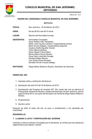 100.01.02 - 013
1
SESIÓN DEL HONORABLE CONCEJO MUNICIPAL DE SAN JERÓNIMO.
ACTA 014
FECHA: San Jerónimo, 22 de febrero de 2013
HORA: De las 08:30 a las 09:15 horas
LUGAR: Recinto del Honorable Concejo
ASISTENTES: Honorables Concejales
Oscar Roldan Villa, Presidente
Didier Javier Suarez Cardona, Vicepresidente primero
María Aurora Delgado, Vicepresidenta segunda
Gustavo Adolfo Agudelo Vivares
Víctor Alfonso Bedoya
Elmer Alberto Franco Marín
Mónica María García Álvarez
Oscar Darío Jaramillo Zuluaga.
Daniela Roldan Moreno.
Luis Carlos Pérez Hincapié.
Donaldo Fernán Vivares Gallego.
INVITADOS: Diego Nelson Betancur Álvarez, Secretario de Hacienda
ORDEN DEL DÍA:
1. Llamada a lista y verificación del Quórum.
2. Aprobación del acta 010 del 16 de febrero de 2013
3. Socialización del Proyecto de Acuerdo 007 “Por medio del cual se adiciona al
Presupuesto General de Rentas y Gastos del Municipio de San Jerónimo, para la
vigencia fiscal 2013, por parte del Secretario de Hacienda Diego Nelson Betancur
Álvarez.
4. Proposiciones
5. Asuntos varios
Después de leído el orden del día, se puso a consideración y fue aprobado por
unanimidad
DESARROLLO:
1. LLAMADA A LISTA Y VERIFICACIÓN DEL QUÓRUM
Llamados a lista los señores Concejales por la Secretaria, se verifica que hay asistencia
reglamentaria para debatir y decidir.
CONCEJO MUNICIPAL DE SAN JERÓNIMO,
ANTIOQUIA
 