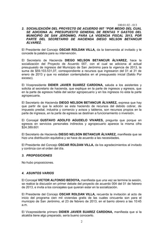 100.01.02 - 013
2
2. SOCIALIZACIÓN DEL PROYECTO DE ACUERDO 007 “POR MEDIO DEL CUAL
SE ADICIONA AL PRESUPUESTO GENERAL DE RENTAS Y GASTOS DEL
MUNICIPIO DE SAN JERÓNIMO, PARA LA VIGENCIA FISCAL 2013, POR
PARTE DEL SECRETARIO DE HACIENDA DIEGO NELSON BETANCUR
ÁLVAREZ.
El Presidente del Concejo OSCAR ROLDAN VILLA, da la bienvenida al invitado y le
concede la palabra para su intervención.
El Secretario de Hacienda DIEGO NELSON BETANCUR ÁLVAREZ, hace la
socialización del Proyecto de Acuerdo 007, con el cual se adiciona al actual
presupuesto de ingresos del Municipio de San Jerónimo para la vigencia de 2013, la
suma de $59.103.531,07, correspondiente a recursos que ingresaron del 01 al 31 de
enero de 2013 y que no estaban contemplados en el presupuesto inicial (Saldo Por
exceso).
El Vicepresidente DIDIER JAVIER SUAREZ CARDONA, saluda a los asistentes y
solicita al secretario de hacienda, que explique en la parte de ingresos y egresos, que
en la parte de egresos habla del sector agropecuario y en los ingresos no esta la parte
agropecuaria.
El Secretario de Hacienda DIEGO NELSON BETANCUR ÁLVAREZ, expresa que hay
que partir de que la adición se esta haciendo de recursos del debido cobrar, de
impuesto predial, industria y comercio y avisos y tableros, son recursos propios en la
parte de ingresos, en la parte de egresos se destinan a funcionamiento o inversión.
El Concejal GUSTAVO ADOLFO AGUDELO VIVARES, pregunta que porque en
egresos en servicios personales indirectos y agropecuario aparece la misma cifra
$24.389.601
El Secretario de Hacienda DIEGO NELSON BETANCUR ÁLVAREZ, manifiesta que se
hizo una distribución equitativa y se hace de acuerdo a las necesidades.
El Presidente del Concejo OSCAR ROLDAN VILLA, da los agradecimientos al invitado
y continúa con el orden del día.
3. PROPOSICIONES
No hubo proposiciones.
4. ASUNTOS VARIOS
El Concejal VICTOR ALFONSO BEDOYA, manifiesta que una vez se termine la sesión,
se realice la discusión en primer debate del proyecto de acuerdo 004 del 01 de febrero
de 2013, e invita a los concejales que quieran estar en la socialización.
El Presidente del Concejo OSCAR ROLDAN VILLA, recuerda la invitación al acto de
inicio del programa cien mil viviendas gratis de las cuales cincuenta son para el
municipio de San Jerónimo, el 23 de febrero de 2013, en el barrio obrero a las 10:45
a.m.
El Vicepresidente primero DIDIER JAVIER SUAREZ CARDONA, manifiesta que si la
alcaldía tiene algo preparado, sería bueno conocerlo.
 