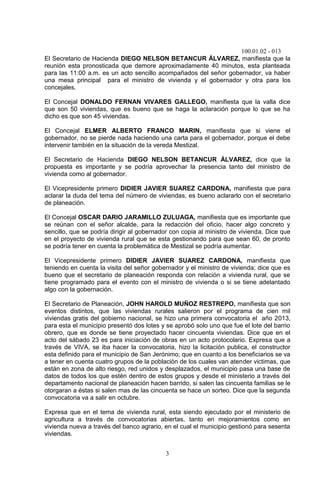 100.01.02 - 013
3
El Secretario de Hacienda DIEGO NELSON BETANCUR ÁLVAREZ, manifiesta que la
reunión esta pronosticada que demore aproximadamente 40 minutos, esta planteada
para las 11:00 a.m. es un acto sencillo acompañados del señor gobernador, va haber
una mesa principal para el ministro de vivienda y el gobernador y otra para los
concejales.
El Concejal DONALDO FERNAN VIVARES GALLEGO, manifiesta que la valla dice
que son 50 viviendas, que es bueno que se haga la aclaración porque lo que se ha
dicho es que son 45 viviendas.
El Concejal ELMER ALBERTO FRANCO MARIN, manifiesta que si viene el
gobernador, no se pierde nada haciendo una carta para el gobernador, porque el debe
intervenir también en la situación de la vereda Mestizal.
El Secretario de Hacienda DIEGO NELSON BETANCUR ÁLVAREZ, dice que la
propuesta es importante y se podría aprovechar la presencia tanto del ministro de
vivienda como al gobernador.
El Vicepresidente primero DIDIER JAVIER SUAREZ CARDONA, manifiesta que para
aclarar la duda del tema del número de viviendas, es bueno aclararlo con el secretario
de planeación.
El Concejal OSCAR DARIO JARAMILLO ZULUAGA, manifiesta que es importante que
se reúnan con el señor alcalde, para la redacción del oficio, hacer algo concreto y
sencillo, que se podría dirigir al gobernador con copia al ministro de vivienda. Dice que
en el proyecto de vivienda rural que se esta gestionando para que sean 60, de pronto
se podría tener en cuenta la problemática de Mestizal se podría aumentar.
El Vicepresidente primero DIDIER JAVIER SUAREZ CARDONA, manifiesta que
teniendo en cuenta la visita del señor gobernador y el ministro de vivienda; dice que es
bueno que el secretario de planeación responda con relación a vivienda rural, que se
tiene programado para el evento con el ministro de vivienda o si se tiene adelantado
algo con la gobernación.
El Secretario de Planeación, JOHN HAROLD MUÑOZ RESTREPO, manifiesta que son
eventos distintos, que las viviendas rurales salieron por el programa de cien mil
viviendas gratis del gobierno nacional, se hizo una primera convocatoria el año 2013,
para esta el municipio presentó dos lotes y se aprobó solo uno que fue el lote del barrio
obrero, que es donde se tiene proyectado hacer cincuenta viviendas. Dice que en el
acto del sábado 23 es para iniciación de obras en un acto protocolario. Expresa que a
través de VIVA, se iba hacer la convocatoria, hizo la licitación publica, el constructor
esta definido para el municipio de San Jerónimo; que en cuanto a los beneficiarios se va
a tener en cuenta cuatro grupos de la población de los cuales van atender victimas, que
están en zona de alto riesgo, red unidos y desplazados, el municipio pasa una base de
datos de todos los que estén dentro de estos grupos y desde el ministerio a través del
departamento nacional de planeación hacen barrido, si salen las cincuenta familias se le
otorgaran a éstas si salen mas de las cincuenta se hace un sorteo. Dice que la segunda
convocatoria va a salir en octubre.
Expresa que en el tema de vivienda rural, esta siendo ejecutado por el ministerio de
agricultura a través de convocatorias abiertas, tanto en mejoramientos como en
vivienda nueva a través del banco agrario, en el cual el municipio gestionó para sesenta
viviendas.
 