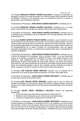 100.01.02 - 013
4
El Concejal DONALDO FERNAN VIVARES GALLEGO, le pregunta al secretario de
planeación, que en el Concejo se nombro una mesa de trabajo para acompañar el tema
de Mestizal, entonces si es pertinente que se le plantee el tema en el evento al
gobernador y que él atienda la inquietud.
El Secretario de Planeación, JOHN HAROLD MUÑOZ RESTREPO, manifiesta que no.
El Concejal DONALDO FERNAN VIVARES GALLEGO, manifiesta que si se debe
sacar un documento, el cual debe ser radicado ante la oficina de la gobernación.
El Secretario de Planeación, JOHN HAROLD MUÑOZ RESTREPO, manifiesta que es
importante que le manifiesten cual es la pretensión con la vereda Mestizal, para mirar si
es pertinente o no.
El Concejal ELMER ALBERTO FRANCO MARIN, manifiesta que la intensión si ya se
vienen haciendo unas reuniones en la vereda y el Concejo ha estado aislado, hay unos
recursos para unas obras, pero en el tema de vivienda sería bueno empezar a tocar la
puerta ante la gobernación en el sentido de que ella es socio y estaría de por medio con
el acompañamiento de la mesa el estudio de microzonificación para dar alguna
respuesta organizada al tema, un compromiso del gobernador para ir acompañando la
situación de Mestizal.
El Secretario de Planeación, JOHN HAROLD MUÑOZ RESTREPO, manifiesta que en
el tema de Mestizal se ha avanzado, que ya se tiene el fallo y es muy importante
porque ya se plantea una solución al conflicto de fondo, unas indemnizaciones, unos
estudios y unas mitigaciones que se tienen que hacer en la zona. Dice que la
gobernación ya tienen unos estudios de unos puntos críticos y que tienen los recursos
para intervenir, hay cierta resistencia por parte de la comunidad, porque primero quieren
hacer una evaluación general y que se de un debido proceso. Expresa que antes de
entrar a subsanar el tema de vivienda se debe entrar a tratar otros asuntos.
El Concejal LUIS CARLOS PÉREZ HINCAPIE, expresa, que la inquietud de la
corporación era si tenia la oportunidad de presentar una carta o tocar algún tema.
El Secretario de Planeación, JOHN HAROLD MUÑOZ RESTREPO, manifiesta que es
un acto más o menos de cuarenta minutos.
El Concejal LUIS CARLOS PÉREZ HINCAPIE, expresa que lo que se acaba de
plantear de Mestizal, con la mesa de trabajo del Concejo, se espera trabajar de común
acuerdo con la oficina de planeación para apropiarse de la problemática de la vereda de
Mestizal.
El Concejal OSCAR DARÍO JARAMILLO ZULUAGA, plantea las siguientes
inquietudes:
 ¿Cuál es el plazo para estar listo el proyecto en el fondo obrero?
 Gestionar con el constructor que la mano de obra sea del municipio
 ¿Cuanto es el aporte del municipio para la vivienda rural?
El Secretario de Planeación, JOHN HAROLD MUÑOZ RESTREPO, manifiesta que el
proyecto deberá ser entregado en diciembre de 2013; con respecto a la mano de obra
del municipio, el tema ya se ha tocado. Dice que en el tema de vivienda rural, el que
pone los recursos es el ministerio de agricultura, el municipio debe formular proyectos
para cofinanciación hasta dos millones doscientos, manifiesta que para vivienda nueva
 