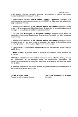 100.01.02 - 013
5
es 24 salarios mínimos mensuales vigentes y el municipio lo máximo que puede
financiar es de tres millones cuatrocientos.
El Vicepresidente primero DIDIER JAVIER SUAREZ CARDONA, manifiesta que
posibilidades hay de conseguir recursos con FINDETER, el IDEA, para la ampliación de
los proyectos de vivienda.
El Secretario de Planeación, JOHN HAROLD MUÑOZ RESTREPO, manifiesta que en
el año 2012, se empezó con 60 mejoramientos de vivienda, ya la posibilidad de que el
municipio se endeude con entes bancarios es de analizar.
El Concejal GUSTAVO ADOLFO AGUDELO VIVARES, pregunta al secretario de
planeación, si dentro del Esquema de Ordenamiento Territorial, hay lotes afectados
para vivienda.
El Secretario de Planeación, JOHN HAROLD MUÑOZ RESTREPO, manifiesta que no
hay, que lo que hay son unas zonas de expansión, las cuales si el municipio quiere
hacer un proyecto de vivienda, deberá pensar en un plan parcial
El Presidente del Concejo OSCAR ROLDAN VILLA, Da por terminada la sesión siendo
las 09:15 a.m.
CONVOCATORIA: la próxima sesión se realizará el día sábado 23 de febrero a las
07:00 p.m.
NOTA: Ésta Acta contiene una relación sucinta de los temas debatidos, de las personas
que intervinieron, de los mensajes leídos, las proposiciones presentadas, las
comisiones designadas y las decisiones adoptadas; de acuerdo al Articulo 26 de la Ley
136 de 1994.
El contenido completo de esta sesión aparece en grabación en CD, el cual reposa en el
Archivo de la Secretaría del Concejo.
OSCAR ROLDAN VILLA YURLEY NATALIA BERRIO BERRIO
Presidente del Honorable Concejo Secretaria
 