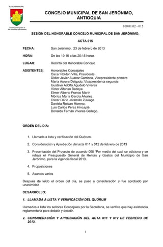 100.01.02 - 015
1
SESIÓN DEL HONORABLE CONCEJO MUNICIPAL DE SAN JERÓNIMO.
ACTA 015
FECHA: San Jerónimo, 23 de febrero de 2013
HORA: De las 19:15 a las 20:15 horas
LUGAR: Recinto del Honorable Concejo
ASISTENTES: Honorables Concejales
Oscar Roldan Villa, Presidente
Didier Javier Suarez Cardona, Vicepresidente primero
María Aurora Delgado, Vicepresidenta segunda
Gustavo Adolfo Agudelo Vivares
Víctor Alfonso Bedoya
Elmer Alberto Franco Marín
Mónica María García Álvarez
Oscar Darío Jaramillo Zuluaga.
Daniela Roldan Moreno.
Luis Carlos Pérez Hincapié.
Donaldo Fernán Vivares Gallego.
ORDEN DEL DÍA:
1. Llamada a lista y verificación del Quórum.
2. Consideración y Aprobación del acta 011 y 012 de febrero de 2013
3. Presentación del Proyecto de acuerdo 008 “Por medio del cual se adiciona y se
rebaja el Presupuesto General de Rentas y Gastos del Municipio de San
Jerónimo, para la vigencia fiscal 2013.
4. Proposiciones
5. Asuntos varios
Después de leído el orden del día, se puso a consideración y fue aprobado por
unanimidad
DESARROLLO:
1. LLAMADA A LISTA Y VERIFICACIÓN DEL QUÓRUM
Llamados a lista los señores Concejales por la Secretaria, se verifica que hay asistencia
reglamentaria para debatir y decidir.
2. CONSIDERACIÓN Y APROBACIÓN DEL ACTA 011 Y 012 DE FEBRERO DE
2013.
CONCEJO MUNICIPAL DE SAN JERÓNIMO,
ANTIOQUIA
 