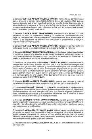 100.01.02 - 001
9
El Concejal GUSTAVO ADOLFO AGUDELO VIVARES, manifiesta que con la dificultad
que se presenta el caimito, no ha habido la forma de que se solucione, Dice que una
solución pequeña podría ser: cuando el caimito se seca ha tenido dos aguas que lo
alimentan las de la quebrada la Ramírez y la Muñoz, que se dio a la tarea de visitar las
acequias que lo alimentaban y están totalmente fácil de abrir las acequias para arrastrar
todos los residuos que hay en el caimito.
El Concejal ELMER ALBERTO FRANCO MARIN, manifiesta que el tema es prioritario
ya que es un tema de saneamiento básico y no pueden las comunidades urbanas,
pagar las consecuencias y tienen prioridad las comunidades que están asentadas en el
sector y es importante se proceda para solucionar la problemática y apoya la
sugerencia del Concejal Gustavo.
El Concejal GUSTAVO ADOLFO AGUDELO VIVARES, expresa que es importante que
se tenga en cuenta el abastecimiento con la quebrada la Muñoz y la Ramírez.
El Concejal DIDIER JAVIER SUAREZ CARDONA, manifiesta que en la mesa directiva,
el presidente designó a la concejala aurora en proposiciones y a él en asuntos varios,
en el caso del Concejal Gustavo es bueno remitirlo a un secretario de despacho y le
solicita al secretario de planeación resuelva la inquietud.
El Secretario de Planeación JOHN HAROLD MUÑOZ RESTREPO, manifiesta que la
problemática necesita una solución, de fondo y es la que ha planteado la regional de
occidente que ya tiene unos trazados, y tienen los diseños para tirar un colector que
bordea todo el caimito y se va hasta al cementerio el problema es que uno de los
predios que se ve afectado el colector, que no seria tanto problema porque es un retiro
que no podrían utilizar. Dice que ya se tiene una reunión el día viernes, con la Regional
y el municipio para dar una solución final. Que para el tema que se toca, se podría
solicitar una visita de CORANTIOQUIA.
El Concejal ELMER ALBERTO FRANCO MARIN, expresa que mientras la regional
toma la decisión el municipio tiene que buscar una solución para una problemática.
El Concejal OSCAR DARÍO JARAMILLO ZULUAGA, manifiesta que la problemática es
competencia de la Regional de Occidente, que el municipio debe hacer un seguimiento
y acompañamiento para que sea ejecutado, pero que hay que sugerirle a la empresa
como tal sobre la problemática, que en sesiones pasadas se tocó el tema con el señor
personero, para que también haga el acompañamiento.
El Concejal DONALDO FERNAN VIVARES GALLEGO, expresa que si es importante
que la corporación haga presión, porque cuando el gerente de la regional habló de la
inversión y para San Jerónimo se habló de ese sector, entonces hay que hacer presión
para que atiendan la problemática.
El Concejal ELMER ALBERTO FRANCO MARIN, expresa que no es solo la regional la
encargada del asunto, una cosa es que la regional deba actuar para mitigar y corregir el
asunto que tiene que ver con las casas de la lomita y casas aledañas; dice que se está
hablando de la desviación de un caño y es un tema ambiental y hay que mirar con las
instancias pertinentes que es lo que esta pasando.
El Presidente del Concejo OSCAR ROLDAN VILLA, da por terminada la sesión siendo
las 06:00 p.m.
 