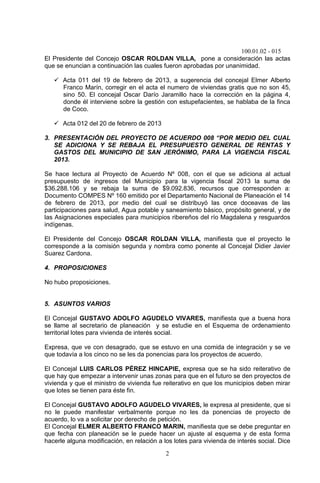 100.01.02 - 015
2
El Presidente del Concejo OSCAR ROLDAN VILLA, pone a consideración las actas
que se enuncian a continuación las cuales fueron aprobadas por unanimidad.
 Acta 011 del 19 de febrero de 2013, a sugerencia del concejal Elmer Alberto
Franco Marín, corregir en el acta el numero de viviendas gratis que no son 45,
sino 50. El concejal Oscar Darío Jaramillo hace la corrección en la página 4,
donde él interviene sobre la gestión con estupefacientes, se hablaba de la finca
de Coco.
 Acta 012 del 20 de febrero de 2013
3. PRESENTACIÓN DEL PROYECTO DE ACUERDO 008 “POR MEDIO DEL CUAL
SE ADICIONA Y SE REBAJA EL PRESUPUESTO GENERAL DE RENTAS Y
GASTOS DEL MUNICIPIO DE SAN JERÓNIMO, PARA LA VIGENCIA FISCAL
2013.
Se hace lectura al Proyecto de Acuerdo Nº 008, con el que se adiciona al actual
presupuesto de ingresos del Municipio para la vigencia fiscal 2013 la suma de
$36.288.106 y se rebaja la suma de $9.092.836, recursos que corresponden a:
Documento COMPES Nº 160 emitido por el Departamento Nacional de Planeación el 14
de febrero de 2013, por medio del cual se distribuyó las once doceavas de las
participaciones para salud, Agua potable y saneamiento básico, propósito general, y de
las Asignaciones especiales para municipios ribereños del río Magdalena y resguardos
indígenas.
El Presidente del Concejo OSCAR ROLDAN VILLA, manifiesta que el proyecto le
corresponde a la comisión segunda y nombra como ponente al Concejal Didier Javier
Suarez Cardona.
4. PROPOSICIONES
No hubo proposiciones.
5. ASUNTOS VARIOS
El Concejal GUSTAVO ADOLFO AGUDELO VIVARES, manifiesta que a buena hora
se llame al secretario de planeación y se estudie en el Esquema de ordenamiento
territorial lotes para vivienda de interés social.
Expresa, que ve con desagrado, que se estuvo en una comida de integración y se ve
que todavía a los cinco no se les da ponencias para los proyectos de acuerdo.
El Concejal LUIS CARLOS PÉREZ HINCAPIE, expresa que se ha sido reiterativo de
que hay que empezar a intervenir unas zonas para que en el futuro se den proyectos de
vivienda y que el ministro de vivienda fue reiterativo en que los municipios deben mirar
que lotes se tienen para éste fin.
El Concejal GUSTAVO ADOLFO AGUDELO VIVARES, le expresa al presidente, que si
no le puede manifestar verbalmente porque no les da ponencias de proyecto de
acuerdo, lo va a solicitar por derecho de petición.
El Concejal ELMER ALBERTO FRANCO MARIN, manifiesta que se debe preguntar en
que fecha con planeación se le puede hacer un ajuste al esquema y de esta forma
hacerle alguna modificación, en relación a los lotes para vivienda de interés social. Dice
 