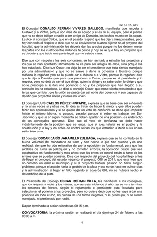 100.01.02 - 015
4
El Concejal DONALDO FERNAN VIVARES GALLEGO, manifiesta que respeta a
Gustavo y a Víctor, porque son mas de su equipo y el es de su equipo, pero él piensa
que no se debe obligar a nadie a ser amigo de Donaldo, los hechos muestran las cosas.
Le dice al concejal Carlos, que en el pasado respetó que les dijera irresponsables, peor
hoy con todo el respeto le dice que no se equivocaron cuando dijeron no al proyecto del
hospital, que la administración les debería dar las gracias porque no los dejaron meter
las patas con los cuatrocientos millones de pesos y hoy se ve que hay un proyecto que
se discute y que había una parte legal que no estaba clara.
Dice que con respeto a los seis concejales, se han sentado a estudiar los proyectos y
los que se han aprobado últimamente no es para ser amigos de ellos, sino porque los
han estudiado. Dice que Oscar, no deja de ser el presidente que esta siendo manejado
por una administración y que no se atreve a darle la ponencia a Gustavo, porque
mañana lo regañan y no se la puede dar a Mónica o a Víctor, porque lo regañan; dice
que le dijo a Daniela, que para que presionan a Oscar, porque es el presidente y lo
respeta, pero no deja de ser el que dirige, quien lo dirige y se sabe quien lo dirige y que
no le preocupa si le dan una ponencia o no y los proyectos que han llegado a su
comisión los ha estudiado. Le dice al concejal Oscar, que no se sienta presionado a que
tenga que cambiar, que la unión se puede dar así no le den ponencia y son capaces de
decidir que proyectos sirven y cuales no sirven.
El Concejal LUIS CARLOS PÉREZ HINCAPIE, expresa que se tiene que ser coherente
y no unas veces si y otras no, la idea es tratar de hacer lo mejor y que ellos pueden
tener sus apreciaciones y si se quiere dar un voto de confianza se debe que empezar
hablar el mismo idioma, lo pasado, pasado, porque el deber es trabajar por San
Jerónimo y que si en algún momento se deben apartar de una posición, es el derecho
de los concejales apartarse. Dice que el voto de confianza se debe hacer
indistintamente de la posición que se tenga, que el juez natural es el pueblo y la
constitución y la ley y los entes de control serian los que entrarían a decir si las cosas
están bien o no.
El Concejal OSCAR DARÍO JARAMILLO ZULUAGA, expresa que se ha confiado en la
buena voluntad del mandatario de turno y han hecho lo que han querido y es una
realidad; siempre ha sido reiterativo de que la oposición es fundamental, para que los
alcaldes de turno se pellizquen y no cometan errores, la oposición desde que sea
constructiva es fundamental y mas ahora que los entes de control están al tanto de los
errores que se puedan cometer. Dice con respecto del proyecto del hospital llego antes
de llegar el concepto del estado negando el proyecto 008 de 2011, que esta bien que
no cometió un error el municipio y si el proyecto hubiera pasado no había ningún
problema, porque el alcalde haría la gestión de la plata y eso no se hace en quince días
y la administración al llegar el fallo negando el acuerdo 008, no se hubiera hecho el
desembolso de la plata.
El Presidente del Concejo OSCAR ROLDAN VILLA, les manifiesta a los concejales,
que los respeta a todos y los valora, apenas esta iniciando el año, ya se va a terminar
las sesiones de febrero, según el reglamento el presidente esta facultado para
seleccionar el ponente a los proyectos, pero no quiere decir que no les vaya a dar una
ponencia en todo el año, no piensa de una forma negativa, ni le preocupa, ni se siente
manejado, ni presionado por nadie.
Da por terminada la sesión siendo las 08:15 p.m.
CONVOCATORIA: la próxima sesión se realizará el día domingo 24 de febrero a las
08:00 a.m.
 