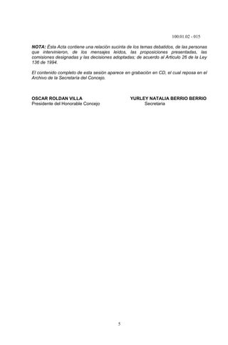 100.01.02 - 015
5
NOTA: Ésta Acta contiene una relación sucinta de los temas debatidos, de las personas
que intervinieron, de los mensajes leídos, las proposiciones presentadas, las
comisiones designadas y las decisiones adoptadas; de acuerdo al Articulo 26 de la Ley
136 de 1994.
El contenido completo de esta sesión aparece en grabación en CD, el cual reposa en el
Archivo de la Secretaría del Concejo.
OSCAR ROLDAN VILLA YURLEY NATALIA BERRIO BERRIO
Presidente del Honorable Concejo Secretaria
 