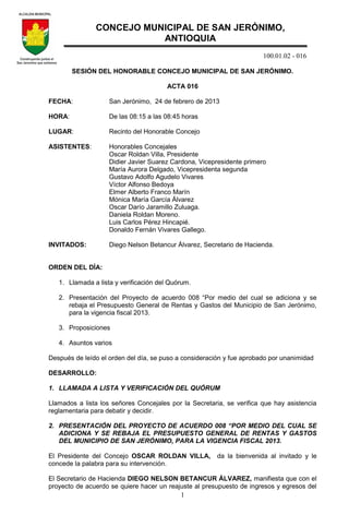 100.01.02 - 016
1
SESIÓN DEL HONORABLE CONCEJO MUNICIPAL DE SAN JERÓNIMO.
ACTA 016
FECHA: San Jerónimo, 24 de febrero de 2013
HORA: De las 08:15 a las 08:45 horas
LUGAR: Recinto del Honorable Concejo
ASISTENTES: Honorables Concejales
Oscar Roldan Villa, Presidente
Didier Javier Suarez Cardona, Vicepresidente primero
María Aurora Delgado, Vicepresidenta segunda
Gustavo Adolfo Agudelo Vivares
Víctor Alfonso Bedoya
Elmer Alberto Franco Marín
Mónica María García Álvarez
Oscar Darío Jaramillo Zuluaga.
Daniela Roldan Moreno.
Luis Carlos Pérez Hincapié.
Donaldo Fernán Vivares Gallego.
INVITADOS: Diego Nelson Betancur Álvarez, Secretario de Hacienda.
ORDEN DEL DÍA:
1. Llamada a lista y verificación del Quórum.
2. Presentación del Proyecto de acuerdo 008 “Por medio del cual se adiciona y se
rebaja el Presupuesto General de Rentas y Gastos del Municipio de San Jerónimo,
para la vigencia fiscal 2013.
3. Proposiciones
4. Asuntos varios
Después de leído el orden del día, se puso a consideración y fue aprobado por unanimidad
DESARROLLO:
1. LLAMADA A LISTA Y VERIFICACIÓN DEL QUÓRUM
Llamados a lista los señores Concejales por la Secretaria, se verifica que hay asistencia
reglamentaria para debatir y decidir.
2. PRESENTACIÓN DEL PROYECTO DE ACUERDO 008 “POR MEDIO DEL CUAL SE
ADICIONA Y SE REBAJA EL PRESUPUESTO GENERAL DE RENTAS Y GASTOS
DEL MUNICIPIO DE SAN JERÓNIMO, PARA LA VIGENCIA FISCAL 2013.
El Presidente del Concejo OSCAR ROLDAN VILLA, da la bienvenida al invitado y le
concede la palabra para su intervención.
El Secretario de Hacienda DIEGO NELSON BETANCUR ÁLVAREZ, manifiesta que con el
proyecto de acuerdo se quiere hacer un reajuste al presupuesto de ingresos y egresos del
CONCEJO MUNICIPAL DE SAN JERÓNIMO,
ANTIOQUIA
 