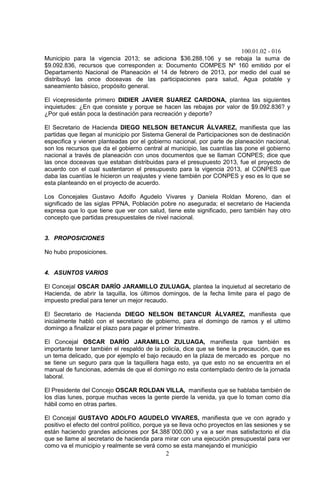 100.01.02 - 016
2
Municipio para la vigencia 2013; se adiciona $36.288.106 y se rebaja la suma de
$9.092.836, recursos que corresponden a: Documento COMPES Nº 160 emitido por el
Departamento Nacional de Planeación el 14 de febrero de 2013, por medio del cual se
distribuyó las once doceavas de las participaciones para salud, Agua potable y
saneamiento básico, propósito general.
El vicepresidente primero DIDIER JAVIER SUAREZ CARDONA, plantea las siguientes
inquietudes: ¿En que consiste y porque se hacen las rebajas por valor de $9.092.836? y
¿Por qué están poca la destinación para recreación y deporte?
El Secretario de Hacienda DIEGO NELSON BETANCUR ÁLVAREZ, manifiesta que las
partidas que llegan al municipio por Sistema General de Participaciones son de destinación
especifica y vienen planteadas por el gobierno nacional, por parte de planeación nacional,
son los recursos que da el gobierno central al municipio, las cuantías las pone el gobierno
nacional a través de planeación con unos documentos que se llaman CONPES; dice que
las once doceavas que estaban distribuidas para el presupuesto 2013, fue el proyecto de
acuerdo con el cual sustentaron el presupuesto para la vigencia 2013, al CONPES que
daba las cuantías le hicieron un reajustes y viene también por CONPES y eso es lo que se
esta planteando en el proyecto de acuerdo.
Los Concejales Gustavo Adolfo Agudelo Vivares y Daniela Roldan Moreno, dan el
significado de las siglas PPNA, Población pobre no asegurada; el secretario de Hacienda
expresa que lo que tiene que ver con salud, tiene este significado, pero también hay otro
concepto que partidas presupuestales de nivel nacional.
3. PROPOSICIONES
No hubo proposiciones.
4. ASUNTOS VARIOS
El Concejal OSCAR DARÍO JARAMILLO ZULUAGA, plantea la inquietud al secretario de
Hacienda, de abrir la taquilla, los últimos domingos, de la fecha limite para el pago de
impuesto predial para tener un mejor recaudo.
El Secretario de Hacienda DIEGO NELSON BETANCUR ÁLVAREZ, manifiesta que
inicialmente habló con el secretario de gobierno, para el domingo de ramos y el ultimo
domingo a finalizar el plazo para pagar el primer trimestre.
El Concejal OSCAR DARÍO JARAMILLO ZULUAGA, manifiesta que también es
importante tener también el respaldo de la policía, dice que se tiene la precaución, que es
un tema delicado, que por ejemplo el bajo recaudo en la plaza de mercado es porque no
se tiene un seguro para que la taquillera haga esto, ya que esto no se encuentra en el
manual de funcionas, además de que el domingo no esta contemplado dentro de la jornada
laboral.
El Presidente del Concejo OSCAR ROLDAN VILLA, manifiesta que se hablaba también de
los días lunes, porque muchas veces la gente pierde la venida, ya que lo toman como día
hábil como en otras partes.
El Concejal GUSTAVO ADOLFO AGUDELO VIVARES, manifiesta que ve con agrado y
positivo el efecto del control político, porque ya se lleva ocho proyectos en las sesiones y se
están haciendo grandes adiciones por $4.388`000.000 y va a ser mas satisfactorio el día
que se llame al secretario de hacienda para mirar con una ejecución presupuestal para ver
como va el municipio y realmente se verá como se esta manejando el municipio
 