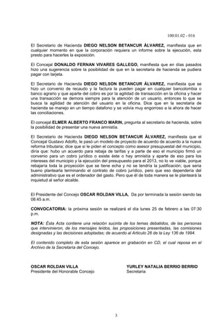100.01.02 - 016
3
El Secretario de Hacienda DIEGO NELSON BETANCUR ÁLVAREZ, manifiesta que en
cualquier momento en que la corporación requiera un informe sobre la ejecución, esta
presto para hacerles la exposición.
El Concejal DONALDO FERNAN VIVARES GALLEGO, manifiesta que en días pasados
hizo una sugerencia sobre la posibilidad de que en la secretaria de hacienda se pudiera
pagar con tarjeta.
El Secretario de Hacienda DIEGO NELSON BETANCUR ÁLVAREZ, manifiesta que se
hizo un convenio de recaudo y la factura la pueden pagar en cualquier bancolombia o
banco agrario y que aparte del cobro es por la agilidad de transacción en la oficina y hacer
una transacción se demora siempre para la atención de un usuario, entonces lo que se
busca la agilidad de atención del usuario en la oficina. Dice que en la secretaria de
hacienda se manejo en un tiempo datafono y se volvía muy engorroso a la ahora de hacer
las conciliaciones.
El concejal ELMER ALBERTO FRANCO MARIN, pregunta al secretario de hacienda, sobre
la posibilidad de presentar una nueva amnistía.
El Secretario de Hacienda DIEGO NELSON BETANCUR ÁLVAREZ, manifiesta que el
Concejal Gustavo Adolfo, le pasó un modelo de proyecto de acuerdo de acuerdo a la nueva
reforma tributaria; dice que si le piden el concepto como asesor presupuestal del municipio,
diría que: hubo un acuerdo para rebaja de tarifas y a parte de eso el municipio firmó un
convenio para un cobro jurídico o existe éste o hay amnistía y aparte de eso para los
intereses del municipio y la ejecución del presupuesto para el 2013, no lo ve viable, porque
rebajaría toda la proyección que se tiene echa y no se tendría la justificación; que seria
bueno plantearla terminando el contrato de cobro jurídico, pero que eso dependería del
administrativo que es el ordenador del gasto. Pero que él de toda manera se le planteará la
inquietud al señor alcalde.
El Presidente del Concejo OSCAR ROLDAN VILLA, Da por terminada la sesión siendo las
08:45 a.m.
CONVOCATORIA: la próxima sesión se realizará el día lunes 25 de febrero a las 07:30
p.m.
NOTA: Ésta Acta contiene una relación sucinta de los temas debatidos, de las personas
que intervinieron, de los mensajes leídos, las proposiciones presentadas, las comisiones
designadas y las decisiones adoptadas; de acuerdo al Articulo 26 de la Ley 136 de 1994.
El contenido completo de esta sesión aparece en grabación en CD, el cual reposa en el
Archivo de la Secretaría del Concejo.
OSCAR ROLDAN VILLA YURLEY NATALIA BERRIO BERRIO
Presidente del Honorable Concejo Secretaria
 