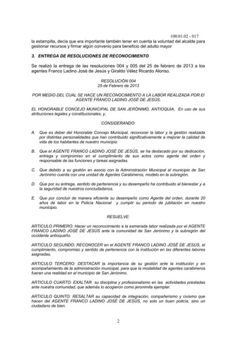 100.01.02 - 017
2
la estampilla, decía que era importante también tener en cuenta la voluntad del alcalde para
gestionar recursos y firmar algún convenio para beneficio del adulto mayor
3. ENTREGA DE RESOLUCIONES DE RECONOCIMIENTO
Se realizó la entrega de las resoluciones 004 y 005 del 25 de febrero de 2013 a los
agentes Franco Ladino José de Jesús y Giraldo Vélez Ricardo Alonso.
RESOLUCIÓN 004
25 de Febrero de 2013
POR MEDIO DEL CUAL SE HACE UN RECONOCIMIENTO A LA LABOR REALIZADA POR El
AGENTE FRANCO LADINO JOSÉ DE JESÚS.
EL HONORABLE CONCEJO MUNICIPAL DE SAN JERÓNIMO, ANTIOQUIA, En uso de sus
atribuciones legales y constitucionales, y,
CONSIDERANDO:
A. Que es deber del Honorable Concejo Municipal, reconocer la labor y la gestión realizada
por distintas personalidades que han contribuido significativamente a mejorar la calidad de
vida de los habitantes de nuestro municipio
B. Que el AGENTE FRANCO LADINO JOSÉ DE JESÚS, se ha destacado por su dedicación,
entrega y compromiso en el cumplimiento de sus actos como agente del orden y
responsable de las funciones y tareas asignadas.
C. Que debido a su gestión en asocio con la Administración Municipal el municipio de San
Jerónimo cuenta con una unidad de Agentes Carabineros, modelo en la subregión.
D. Que por su entrega, sentido de pertenencia y su desempeño ha contribuido al bienestar y a
la seguridad de nuestros conciudadanos.
E. Que por concluir de manera eficiente su desempeño como Agente del orden, durante 20
años de labor en la Policía Nacional y cumplir su periodo de jubilación en nuestro
municipio.
RESUELVE:
ARTICULO PRIMERO: Hacer un reconocimiento a la esmerada labor realizada por el AGENTE
FRANCO LADINO JOSÉ DE JESÚS ante la comunidad de San Jerónimo y la subregión del
occidente antioqueño.
ARTICULO SEGUNDO: RECONOCER en el AGENTE FRANCO LADINO JOSÉ DE JESÚS, el
cumplimiento, compromiso y sentido de pertenencia con la institución en las diferentes labores
asignadas.
ARTICULO TERCERO: DESTACAR la importancia de su gestión ante la institución y en
acompañamiento de la administración municipal, para que la modalidad de agentes carabineros
fueran una realidad en el municipio de San Jerónimo.
ARTICULO CUARTO: EXALTAR su disciplina y profesionalismo en las actividades prestadas
ante nuestra comunidad, que además lo acogieron como jeronimita ejemplar.
ARTICULO QUINTO: RESALTAR su capacidad de integración, compañerismo y civismo que
hacen del AGENTE FRANCO LADINO JOSÉ DE JESÚS, no solo un buen policía, sino un
ciudadano de bien.
 