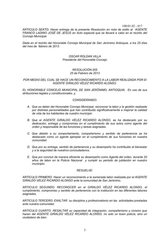 100.01.02 - 017
3
ARTICULO SEXTO: Hacer entrega de la presente Resolución en nota de estilo al AGENTE
FRANCO LADINO JOSÉ DE JESÚS en Acto especial que se llevará a cabo en el recinto del
Concejo Municipal.
Dada en el recinto del Honorable Concejo Municipal de San Jerónimo Antioquia, a los 25 días
del mes de febrero de 2013.
OSCAR ROLDAN VILLA
Presidente del Honorable Concejo
RESOLUCIÓN 005
25 de Febrero de 2013
POR MEDIO DEL CUAL SE HACE UN RECONOCIMIENTO A LA LABOR REALIZADA POR El
AGENTE GIRALDO VÉLEZ RICARDO ALONSO.
EL HONORABLE CONCEJO MUNICIPAL DE SAN JERÓNIMO, ANTIOQUIA, En uso de sus
atribuciones legales y constitucionales, y,
CONSIDERANDO:
A. Que es deber del Honorable Concejo Municipal, reconocer la labor y la gestión realizada
por distintas personalidades que han contribuido significativamente a mejorar la calidad
de vida de los habitantes de nuestro municipio
B. Que el AGENTE GIRALDO VÉLEZ RICARDO ALONSO, se ha destacado por su
dedicación, entrega y compromiso en el cumplimiento de sus actos como agente del
orden y responsable de las funciones y tareas asignadas.
C. Que debido a su comportamiento, compañerismo y sentido de pertenencia se ha
destacado como un agente ejemplar en el cumplimiento de sus funciones en nuestra
comunidad.
D. Que por su entrega, sentido de pertenencia y su desempeño ha contribuido al bienestar
y a la seguridad de nuestros conciudadanos.
E. Que por concluir de manera eficiente su desempeño como Agente del orden, durante 20
años de labor en la Policía Nacional y cumplir su periodo de jubilación en nuestro
municipio.
RESUELVE:
ARTICULO PRIMERO: Hacer un reconocimiento a la esmerada labor realizada por el AGENTE
GIRALDO VÉLEZ RICARDO ALONSO ante la comunidad de San Jerónimo.
ARTICULO SEGUNDO: RECONOCER en el GIRALDO VÉLEZ RICARDO ALONSO, el
cumplimiento, compromiso y sentido de pertenencia con la institución en las diferentes labores
asignadas.
ARTICULO TERCERO: EXALTAR su disciplina y profesionalismo en las actividades prestadas
ante nuestra comunidad.
ARTICULO CUARTO: RESALTAR su capacidad de integración, compañerismo y civismo que
hacen del AGENTE GIRALDO VÉLEZ RICARDO ALONSO, no solo un buen policía, sino un
ciudadano de bien.
 