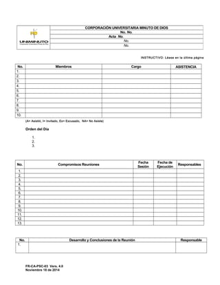 INSTRUCTIVO: Léase en la última página
No. Miembros Cargo ASISTENCIA
1.
2.
3.
4.
5.
6.
7.
8.
9.
10.
(A= Asistió, I= Invitado, Ex= Excusado, NA= No Asiste)
Orden del Día
1.
2.
3.
No. Compromisos Reuniones
Fecha
Sesión
Fecha de
Ejecución
Responsables
1.
2.
3.
4.
5.
6.
7.
8.
9.
10.
11.
12.
13.
No. Desarrollo y Conclusiones de la Reunión Responsable
1.
FR-CA-PSC-03 Vers. 4.0
Noviembre 18 de 2014
CORPORACIÓN UNIVERSITARIA MINUTO DE DIOS
No. No.
Acta No.
No.
No.
 