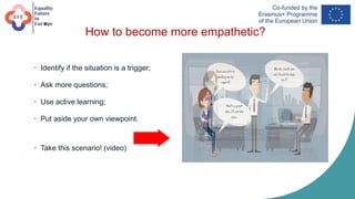 How to become more empathetic?
• Identify if the situation is a trigger;
• Ask more questions;
• Use active learning;
• Put aside your own viewpoint.
• Take this scenario! (video)
 