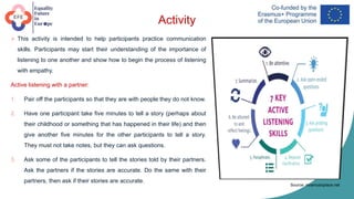 Activity
 This activity is intended to help participants practice communication
skills. Participants may start their understanding of the importance of
listening to one another and show how to begin the process of listening
with empathy.
Active listening with a partner:
1. Pair off the participants so that they are with people they do not know.
2. Have one participant take five minutes to tell a story (perhaps about
their childhood or something that has happened in their life) and then
give another five minutes for the other participants to tell a story.
They must not take notes, but they can ask questions.
3. Ask some of the participants to tell the stories told by their partners.
Ask the partners if the stories are accurate. Do the same with their
partners, then ask if their stories are accurate.
Source: mramusicplace.net
 