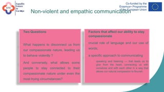 Non-violent and empathic communication
• Two Questions
 What happens to disconnect us from
our compassionate nature, leading us
to behave violently ?
 And conversely, what allows some
people to stay connected to their
compassionate nature under even the
most trying circumstances?
• Factors that affect our ability to stay
compassionate
 crucial role of language and our use of
words;
 a specific approach to communicating
 speaking and listening — that leads us to
give from the heart, connecting us with
ourselves and with each other in a way that
allows our natural compassion to flourish.
 