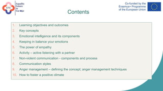 Contents
1. Learning objectives and outcomes
2. Key concepts
3. Emotional intelligence and its components
4. Keeping in balance your emotions
5. The power of empathy
6. Activity – active listening with a partner
7. Non-violent communication - components and process
8. Communication styles
9. Anger management – defining the concept; anger management techniques
10. How to foster a positive climate
 