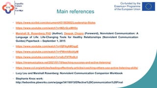 Main references
• https://www.scribd.com/document/431502602/Leadership-Styles
• https://www.youtube.com/watch?v=MZcGj-eMH5o
• Marshall B. Rosenberg PhD (Author), Deepak Chopra (Foreword), Nonviolent Communication: A
Language of Life: Life-Changing Tools for Healthy Relationships (Nonviolent Communication
Guides) Paperback – September 1, 2015
• https://www.youtube.com/watch?v=IQP4qAM3qgE
• https://www.youtube.com/watch?v=PWmhl6rzVpM
• https://www.youtube.com/watch?v=sEzTXTRo9L4
• https://mramusicplace.net/2021/01/10/teaching-success-and-active-listening/
• https://www.ccl.org/articles/leading-effectively-articles/coaching-others-use-active-listening-skills/
• Lucy Leu and Marshall Rosenberg: Nonviolent Communication Companion Workbook
• Stephanie Knox work:
http://twbonline.pbworks.com/w/page/34116915/Effective%20Communication%20Final
 