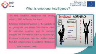 What is emotional intelligence?
• The term emotional intelligence was officially
coined in 1990 by Salovey and Mayer.
• Emotional Intelligence/Quotient is ‘the capacity for
recognizing our own feelings and those of others,
for motivating ourselves, and for managing
emotions well in ourselves and in our relationships.
Emotional intelligence describes abilities distinct
from, but complementary to, academic intelligence.’
- Daniel Goleman (1998)
 