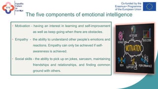 The five components of emotional intelligence
• Motivation - having an interest in learning and self-improvement
as well as keep going when there are obstacles.
• Empathy - the ability to understand other people’s emotions and
reactions. Empathy can only be achieved if self-
awareness is achieved.
• Social skills - the ability to pick up on jokes, sarcasm, maintaining
friendships and relationships, and finding common
ground with others.
 