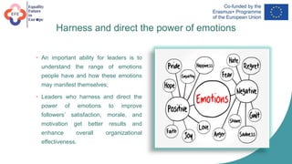 Harness and direct the power of emotions
• An important ability for leaders is to
understand the range of emotions
people have and how these emotions
may manifest themselves;
• Leaders who harness and direct the
power of emotions to improve
followers’ satisfaction, morale, and
motivation get better results and
enhance overall organizational
effectiveness.
 