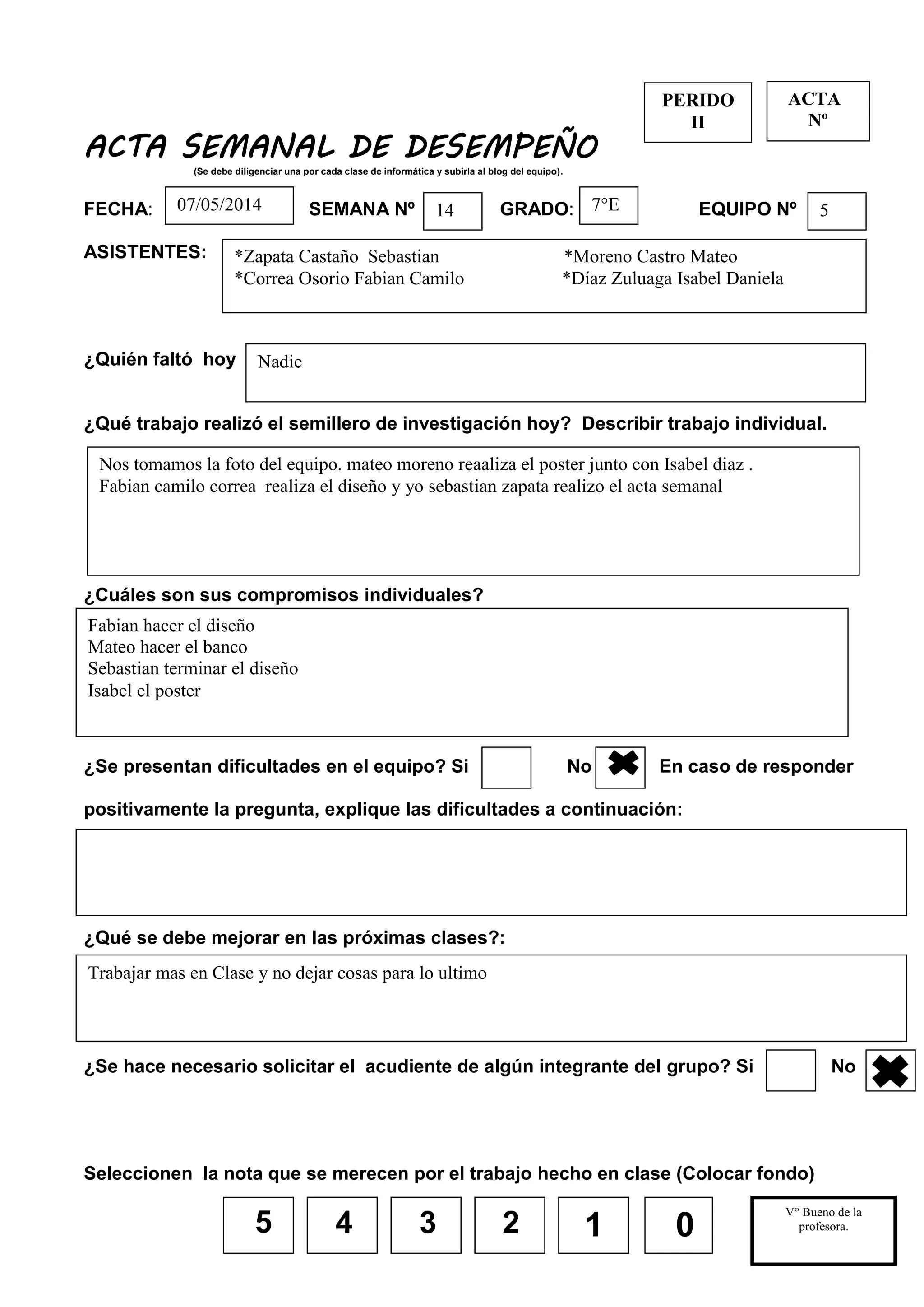 5
ACTA SEMANAL DE DESEMPEÑO
(Se debe diligenciar una por cada clase de informática y subirla al blog del equipo).
FECHA: SEMANA Nº GRADO: EQUIPO Nº
ASISTENTES:
¿Quién faltó hoy
¿Qué trabajo realizó el semillero de investigación hoy? Describir trabajo individual.
¿Cuáles son sus compromisos individuales?
¿Se presentan dificultades en el equipo? Si No En caso de responder
positivamente la pregunta, explique las dificultades a continuación:
¿Qué se debe mejorar en las próximas clases?:
¿Se hace necesario solicitar el acudiente de algún integrante del grupo? Si No
Seleccionen la nota que se merecen por el trabajo hecho en clase (Colocar fondo)
4 3 2
PERIDO
II
V° Bueno de la
profesora.
__________________
_
1 0
ACTA
Nº
Nadie
Nos tomamos la foto del equipo. mateo moreno reaaliza el poster junto con Isabel diaz .
Fabian camilo correa realiza el diseño y yo sebastian zapata realizo el acta semanal
57°E1407/05/2014
*Zapata Castaño Sebastian *Moreno Castro Mateo
*Correa Osorio Fabian Camilo *Díaz Zuluaga Isabel Daniela
Fabian hacer el diseño
Mateo hacer el banco
Sebastian terminar el diseño
Isabel el poster
Trabajar mas en Clase y no dejar cosas para lo ultimo