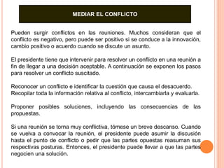 MEDIAR EL CONFLICTO 
Pueden surgir conflictos en las reuniones. Muchos consideran que el 
conflicto es negativo, pero puede ser positivo si se conduce a la innovación, 
cambio positivo o acuerdo cuando se discute un asunto. 
El presidente tiene que intervenir para resolver un conflicto en una reunión a 
fin de llegar a una decisión aceptable. A continuación se exponen los pasos 
para resolver un conflicto suscitado. 
Reconocer un conflicto e identificar la cuestión que causa el desacuerdo. 
Recopilar toda la información relativa al conflicto, intercambiarla y evaluarla. 
Proponer posibles soluciones, incluyendo las consecuencias de las 
propuestas. 
Si una reunión se torna muy conflictiva, tómese un breve descanso. Cuando 
se vuelva a convocar la reunión, el presidente puede asumir la discusión 
hasta el punto de conflicto o pedir que las partes opuestas reasuman sus 
respectivas posturas. Entonces, el presidente puede llevar a que las partes 
negocien una solución. 
 