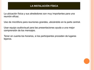 LA INSTALACIÓN FÍSICA 
La ubicación física y sus alrededores son muy importantes para una 
reunión eficaz. 
Uso de micrófono para reuniones grandes, ubicándolo en la parte central. 
Usar equipo audiovisual para las presentaciones ayuda a una mejor 
comprensión de los mensajes. 
Tener en cuenta los horarios, si los participantes proceden de lugares 
lejanos. 
 
