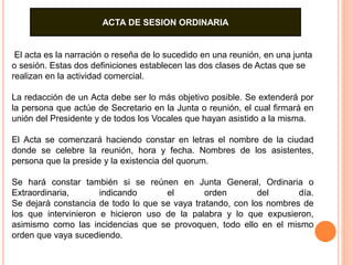 ACTA DE SESION ORDINARIA 
El acta es la narración o reseña de lo sucedido en una reunión, en una junta 
o sesión. Estas dos definiciones establecen las dos clases de Actas que se 
realizan en la actividad comercial. 
La redacción de un Acta debe ser lo más objetivo posible. Se extenderá por 
la persona que actúe de Secretario en la Junta o reunión, el cual firmará en 
unión del Presidente y de todos los Vocales que hayan asistido a la misma. 
El Acta se comenzará haciendo constar en letras el nombre de la ciudad 
donde se celebre la reunión, hora y fecha. Nombres de los asistentes, 
persona que la preside y la existencia del quorum. 
Se hará constar también si se reúnen en Junta General, Ordinaria o 
Extraordinaria, indicando el orden del día. 
Se dejará constancia de todo lo que se vaya tratando, con los nombres de 
los que intervinieron e hicieron uso de la palabra y lo que expusieron, 
asimismo como las incidencias que se provoquen, todo ello en el mismo 
orden que vaya sucediendo. 
 