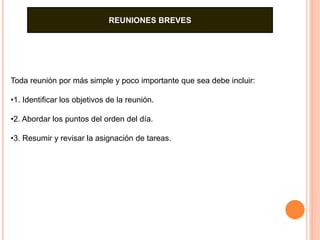 REUNIONES BREVES 
Toda reunión por más simple y poco importante que sea debe incluir: 
•1. Identificar los objetivos de la reunión. 
•2. Abordar los puntos del orden del día. 
•3. Resumir y revisar la asignación de tareas. 
 