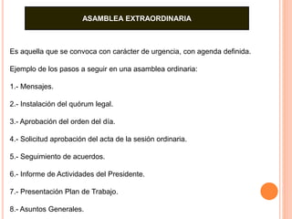 ASAMBLEA EXTRAORDINARIA 
Es aquella que se convoca con carácter de urgencia, con agenda definida. 
Ejemplo de los pasos a seguir en una asamblea ordinaria: 
1.- Mensajes. 
2.- Instalación del quórum legal. 
3.- Aprobación del orden del día. 
4.- Solicitud aprobación del acta de la sesión ordinaria. 
5.- Seguimiento de acuerdos. 
6.- Informe de Actividades del Presidente. 
7.- Presentación Plan de Trabajo. 
8.- Asuntos Generales. 
 