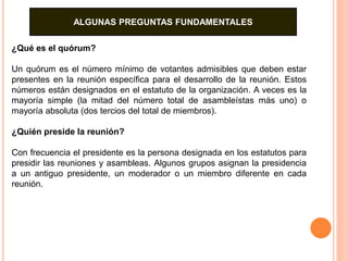 ALGUNAS PREGUNTAS FUNDAMENTALES 
¿Qué es el quórum? 
Un quórum es el número mínimo de votantes admisibles que deben estar 
presentes en la reunión específica para el desarrollo de la reunión. Estos 
números están designados en el estatuto de la organización. A veces es la 
mayoría simple (la mitad del número total de asambleístas más uno) o 
mayoría absoluta (dos tercios del total de miembros). 
¿Quién preside la reunión? 
Con frecuencia el presidente es la persona designada en los estatutos para 
presidir las reuniones y asambleas. Algunos grupos asignan la presidencia 
a un antiguo presidente, un moderador o un miembro diferente en cada 
reunión. 
 