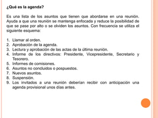 ¿Qué es la agenda? 
Es una lista de los asuntos que tienen que abordarse en una reunión. 
Ayuda a que una reunión se mantenga enfocada y reduce la posibilidad de 
que se pase por alto o se olviden los asuntos. Con frecuencia se utiliza el 
siguiente esquema: 
1. Llamar al orden. 
2. Aprobación de la agenda. 
3. Lectura y aprobación de las actas de la última reunión. 
4. Informe de los directivos: Presidente, Vicepresidente, Secretario y 
Tesorero. 
5. Informes de comisiones. 
6. Asuntos no concluidos o pospuestos. 
7. Nuevos asuntos. 
8. Suspensión. 
9. Los invitados a una reunión deberían recibir con anticipación una 
agenda provisional unos días antes. 
 