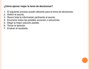 ¿Cómo ejercer mejor la toma de decisiones? 
1. El siguiente proceso puede utilizarse para la toma de decisiones: 
2. Definir el asunto. 
3. Reunir toda la información pertinente al asunto. 
4. Enumerar todas las posibles acciones o soluciones. 
5. Elegir la mejor solución posible. 
6. Tomar la decisión. 
7. Evaluar el resultado. 
 