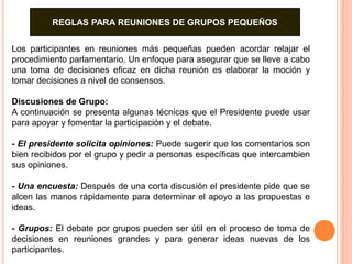 REGLAS PARA REUNIONES DE GRUPOS PEQUEÑOS 
Los participantes en reuniones más pequeñas pueden acordar relajar el 
procedimiento parlamentario. Un enfoque para asegurar que se lleve a cabo 
una toma de decisiones eficaz en dicha reunión es elaborar la moción y 
tomar decisiones a nivel de consensos. 
Discusiones de Grupo: 
A continuación se presenta algunas técnicas que el Presidente puede usar 
para apoyar y fomentar la participación y el debate. 
- El presidente solicita opiniones: Puede sugerir que los comentarios son 
bien recibidos por el grupo y pedir a personas específicas que intercambien 
sus opiniones. 
- Una encuesta: Después de una corta discusión el presidente pide que se 
alcen las manos rápidamente para determinar el apoyo a las propuestas e 
ideas. 
- Grupos: El debate por grupos pueden ser útil en el proceso de toma de 
decisiones en reuniones grandes y para generar ideas nuevas de los 
participantes. 
 