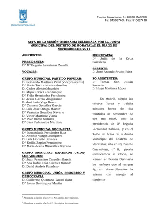 Fuente Carrantona, 8.- 28030 MADRID
                                                                             Tel: 915887400. Fax: 915887410




        ACTA DE LA SESIÓN ORDINARIA CELEBRADA POR LA JUNTA
         MUNICIPAL DEL DISTRITO DE MORATALAZ EL DÍA 22 DE
                         NOVIEMBRE DE 2011

ASISTENTES:                                                       SECRETARIA:
                                                                  Dª   Julia de            la       Cruz
PRESIDENCIA:                                                      Carralero
Dª Mª Begoña Larraínzar Zaballa
                                                                  GERENTE:
VOCALES:                                                          D. José Antonio Frutos Páez

GRUPO MUNICIPAL PARTIDO POPULAR:                                  NO ASISTENTES:
D. Fernando Martínez Vidal (Vicepresidente)                       D.   Tomás    San    Julián
Dª María Tavira Montes Jovellar                                   Navares
D. Carlos Alonso Mauricio                                         D. Hugo Martínez López
D. Miguel Pérez Aranzueque
Dª Frida Hernández Fernández
D. Jesús García Mingorance                                               En Madrid, siendo las
D. José Luis Vega Bravo
                                                                  catorce       horas     y     treinta
Dª Carmen González García
D. Luis José Ortega Martín1                                       minutos        horas        del    día
Dª Verónica González Navarro
                                                                  veintidós de noviembre de
D. Víctor Martínez Viana
Dª Pilar Ramo Morales                                             dos     mil    once,        bajo    la
Dª Jana Palazuelos Martínez
                                                                  presidencia de Dª Begoña
GRUPO MUNICIPAL SOCIALISTA:                                       Larraínzar Zaballa, y en el
Dª Inmaculada Fernández Ruiz                                      Salón de Actos de la Junta
D. Antonio Vargas Junquera
D. Luis Llorente Olivares                                         Municipal      del     Distrito     de
Dª Emilia Zapico Fernández                                        Moratalaz, sito en C/ Fuente
Dª María Jesús Miravalles Serrano
                                                                  Carrantona, nº 8,             previa
GRUPO MUNICIPAL IZQUIERDA UNIDA-
                                                                  convocatoria al efecto, se
LOS VERDES:
D. Juan Francisco Carcelén García                                 reúnen en Sesión Ordinaria
Dª Ana Isabel Díaz-Cardiel Muñoz2                                 los    señores que al margen
D. David Andrés Pinadero
                                                                  figuran, desarrollándose la
GRUPO MUNICIPAL UNIÓN, PROGRESO Y
                                                                  misma         con      arreglo      al
DEMOCRACIA:
D. Guillermo Quintana-Lacaci Sanz                                 siguiente
Dª Laura Domínguez Martín



1
    Abandona la sesión a las 15:41. No afecta a las votaciones.
2
    Abandona la sesión a las 16:07. No afecta a las votaciones.
 