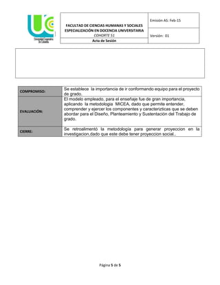 FACULTAD DE CIENCIAS HUMANAS Y SOCIALES
Emisión AS: Feb-15
ESPECIALIZACIÓN EN DOCENCIA UNIVERSITARIA
COHORTE 51 Versión: 01
Acta de Sesión
Página 5 de 5
COMPROMISO:
Se establece la importancia de ir conformando equipo para el proyecto
de grado.
EVALUACIÓN:
El modelo empleado, para el enseñaje fue de gran importancia,
aplicando la metodologia MICEA, dado que permite entender,
comprender y ejercer los componentes y caracterizticas que se deben
abordar para el Diseño, Planteamiento y Sustentación del Trabajo de
grado.
CIERRE:
Se retroalimentó la metodología para generar proyeccion en la
investigacion,dado que este debe tener proyeccion social..
 